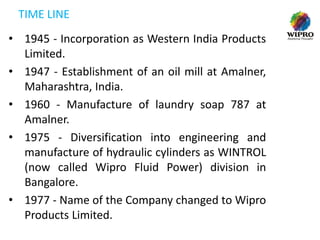 TIME LINE
• 1945 - Incorporation as Western India Products
Limited.
• 1947 - Establishment of an oil mill at Amalner,
Maharashtra, India.
• 1960 - Manufacture of laundry soap 787 at
Amalner.
• 1975 - Diversification into engineering and
manufacture of hydraulic cylinders as WINTROL
(now called Wipro Fluid Power) division in
Bangalore.
• 1977 - Name of the Company changed to Wipro
Products Limited.

 