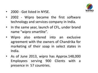 • 2000 - Got listed in NYSE.
• 2002 - Wipro became the first software
technology and services company in India.
• In the same year, launch of CFL, under brand
name “wipro smartlite”.
• Wipro also entered into an exclusive
agreement with the owners of Chandrika for
marketing of their soap in select states in
India.
• As of June 2013, wipro has Approx.148,000
Employees serving 900 Clients with a
presence in 57 countries.

 