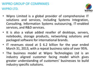 WIPRO GROUP OF COMPANIES
WIPRO LTD.
• Wipro Limited is a global provider of comprehensive IT
solutions and services, including Systems Integration,
Consulting, Information Systems outsourcing, IT-enabled
services, and R&D services.
• It is also a value added reseller of desktops, servers,
notebooks, storage products, networking solutions and
packaged software for international brands.
• IT revenues stood at $ 6.2 billion for the year ended
March 31, 2013, with a repeat business ratio of over 95%.
• The business model at Wipro Technologies Ltd is an
industry aligned customer facing model which gives
greater understanding of customers’ businesses to build
industry specific solutions.

 