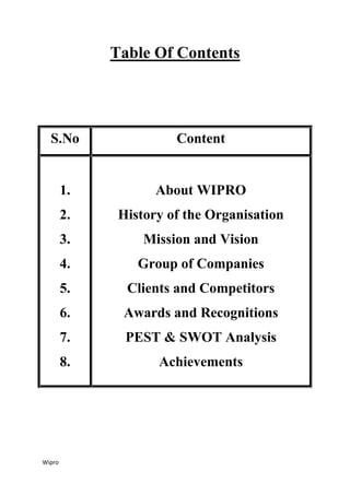 Wipro
Table Of Contents
S.No Content
1.
2.
3.
4.
5.
6.
7.
8.
About WIPRO
History of the Organisation
Mission and Vision
Group of Companies
Clients and Competitors
Awards and Recognitions
PEST & SWOT Analysis
Achievements
 
