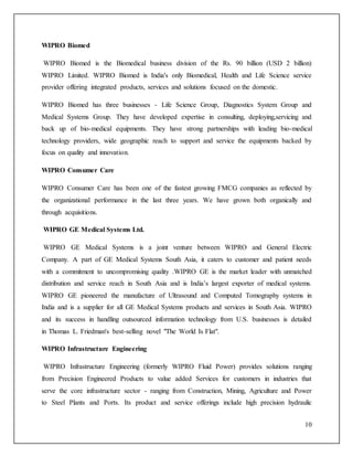 10 
WIPRO Biomed 
WIPRO Biomed is the Biomedical business division of the Rs. 90 billion (USD 2 billion) 
WIPRO Limited. WIPRO Biomed is India's only Biomedical, Health and Life Science service 
provider offering integrated products, services and solutions focused on the domestic. 
WIPRO Biomed has three businesses - Life Science Group, Diagnostics System Group and 
Medical Systems Group. They have developed expertise in consulting, deploying,servicing and 
back up of bio-medical equipments. They have strong partnerships with leading bio-medical 
technology providers, wide geographic reach to support and service the equipments backed by 
focus on quality and innovation. 
WIPRO Consumer Care 
WIPRO Consumer Care has been one of the fastest growing FMCG companies as reflected by 
the organizational performance in the last three years. We have grown both organically and 
through acquisitions. 
WIPRO GE Medical Systems Ltd. 
WIPRO GE Medical Systems is a joint venture between WIPRO and General Electric 
Company. A part of GE Medical Systems South Asia, it caters to customer and patient needs 
with a commitment to uncompromising quality .WIPRO GE is the market leader with unmatched 
distribution and service reach in South Asia and is India’s largest exporter of medical systems. 
WIPRO GE pioneered the manufacture of Ultrasound and Computed Tomography systems in 
India and is a supplier for all GE Medical Systems products and services in South Asia. WIPRO 
and its success in handling outsourced information technology from U.S. businesses is detailed 
in Thomas L. Friedman's best-selling novel "The World Is Flat". 
WIPRO Infrastructure Engineering 
WIPRO Infrastructure Engineering (formerly WIPRO Fluid Power) provides solutions ranging 
from Precision Engineered Products to value added Services for customers in industries that 
serve the core infrastructure sector - ranging from Construction, Mining, Agriculture and Power 
to Steel Plants and Ports. Its product and service offerings include high precision hydraulic 
 