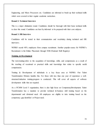 Engineering, and Micro Processors etc. Candidates are informed to brush up their technical skills 
which were covered in their regular academic curriculum. 
16 
Round 2: Technical Interview 
This is a major elimination round. Candidates should be thorough with their basic technical skills 
to clear this round. Candidates are here by informed to be prepared with their core subjects. 
Round 3: HR Interview 
Candidates will be tested in their communication and vocabulary during technical and HR 
interviews. 
WIPRO recruit 40% employees from campus recruitment. Another popular source for WIPRO’s 
Recruitment is the Online Placement through NSR (National Skill Registry). 
Training & Development 
The term training refers to the acquisition of knowledge, skills, and competencies as a result of 
the teaching of vocational or practical skills and knowledge that relate to specific useful 
competencies. 
Training & Development of individuals is a key focus area at WIPRO. Our Talent 
Transformation Division handles this. For those with less than one year of experience a well-structured 
induction training program is conducted. This will cover all aspects of software 
development skills that are required. 
As a PCMM Level 5 organization, there is also high focus on CompetencyDevelopment. Talent 
Transformation has a mandate to provide technical & business skill training based on the 
departmental and divisional need. All employees are eligible to take training based on the 
competency gap identified or Project need. 
 