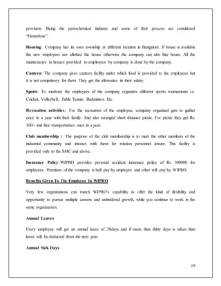 provision. Being the petrochemical industry and some of their process are considered 
“Hazardous”. 
Housing: Company has its own township at different location in Bangalore. If house is available 
the new employees are allotted the house otherwise the company can also hire house. All the 
maintenance in houses provided to employees by company is done by the company. 
Canteen: The company gives canteen facility under which food is provided to the employees but 
it is not compulsory for them. They get the allowance in their salary. 
Sports: To motivate the employees of the company organizes different sports tournaments i.e. 
Cricket, Volleyball, Table Tennis, Badminton Etc. 
Recreation activities: For the recreation of the employee, company organized gets to gather 
once in a year with their family. And also arranged short distance picnic. For picnic they get Rs. 
100/- and free transportation once in a year. 
Club membership : The purpose of the club membership is to meet the other members of the 
industrial community and interact with them for relation personnel leisure. This facility is 
provided only to the SMC and above. 
Insurance Policy: WIPRO provides personal accident insurance policy of Rs 100000 for 
employees. Premium of the company is half pay by employee and other will pay by WIPRO. 
19 
Benefits Given To The Employee In WIPRO 
Very few organizations can match WIPRO's capability to offer the kind of flexibility and 
opportunity to pursue multiple careers and unhindered growth, while you continue to work in the 
same organization. 
Annual Leaves 
Every employee will get an annual leave of 30days and if more than thirty days is taken than 
leave will be deducted from the next year. 
Annual Sick Days 
 