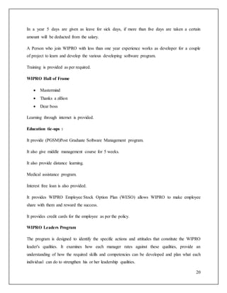 In a year 5 days are given as leave for sick days, if more than five days are taken a certain 
amount will be deducted from the salary. 
A Person who join WIPRO with less than one year experience works as developer for a couple 
of project to learn and develop the various developing software program. 
20 
Training is provided as per required. 
WIPRO Hall of Frame 
 Mastermind 
 Thanks a zillion 
 Dear boss 
Learning through internet is provided. 
Education tie-ups : 
It provide (PGSM)Post Graduate Software Management program. 
It also give middle management course for 5 weeks. 
It also provide distance learning. 
Medical assistance program. 
Interest free loan is also provided. 
It provides WIPRO Employee Stock Option Plan (WESO) allows WIPRO to make employee 
share with them and reward the success. 
It provides credit cards for the employee as per the policy. 
WIPRO Leaders Program 
The program is designed to identify the specific actions and attitudes that constitute the WIPRO 
leader's qualities. It examines how each manager rates against these qualities, provide an 
understanding of how the required skills and competencies can be developed and plan what each 
individual can do to strengthen his or her leadership qualities. 
 