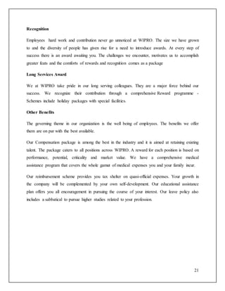 21 
Recognition 
Employees hard work and contribution never go unnoticed at WIPRO. The size we have grown 
to and the diversity of people has given rise for a need to introduce awards. At every step of 
success there is an award awaiting you. The challenges we encounter, motivates us to accomplish 
greater feats and the comforts of rewards and recognition comes as a package 
Long Services Award 
We at WIPRO take pride in our long serving colleagues. They are a major force behind our 
success. We recognize their contribution through a comprehensive Reward programme - 
Schemes include holiday packages with special facilities. 
Other Benefits 
The governing theme in our organization is the well being of employees. The benefits we offer 
them are on par with the best available. 
Our Compensation package is among the best in the industry and it is aimed at retaining existing 
talent. The package caters to all positions across WIPRO. A reward for each position is based on 
performance, potential, criticality and market value. We have a comprehensive medical 
assistance program that covers the whole gamut of medical expenses you and your family incur. 
Our reimbursement scheme provides you tax shelter on quasi-official expenses. Your growth in 
the company will be complemented by your own self-development. Our educational assistance 
plan offers you all encouragement in pursuing the course of your interest. Our leave policy also 
includes a sabbatical to pursue higher studies related to your profession. 
 