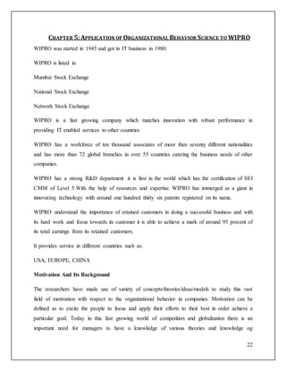 CHAPTER 5: APPLICATION OF ORGANIZATIONAL BEHAVIOR SCIENCE TO WIPRO 
22 
WIPRO was started in 1945 and got in IT business in 1980. 
WIPRO is listed in 
Mumbai Stock Exchange 
National Stock Exchange 
Network Stock Exchange 
WIPRO is a fast growing company which matches innovation with robust performance in 
providing IT enabled services to other countries 
WIPRO has a workforce of ten thousand associates of more then seventy different nationalities 
and has more than 72 global branches in over 55 countries catering the business needs of other 
companies. 
WIPRO has a strong R&D department .it is first in the world which has the certification of SEI 
CMM of Level 5.With the help of resources and expertise WIPRO has immerged as a giant in 
innovating technology with around one hundred thirty six patents registered on its name. 
WIPRO understand the importance of retained customers in doing a successful business and with 
its hard work and focus towards its customer it is able to achieve a mark of around 95 percent of 
its total earnings from its retained customers. 
It provides service in different countries such as: 
USA, EUROPE, CHINA 
Motivation And Its Background 
The researchers have made use of variety of concepts/theories/ideas/models to study this vast 
field of motivation with respect to the organizational behavior in companies. Motivation can be 
defined as to excite the people to focus and apply their efforts to their best in order achieve a 
particular goal. Today in this fast growing world of competition and globalization there is an 
important need for managers to have a knowledge of various theories and knowledge og 
 