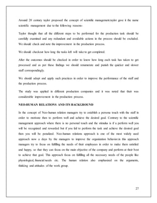 Around 20 century taylor proposed the concept of scientific management.taylor gave it the name 
scientific management due to the following reasons- 
Taylor thought that all the different steps to be performed for the production task should be 
carefully examined and any redundant and avoidable actions in the process should be excluded. 
We should check and note the improvement in the production process. 
27 
We should checkout how long the tasks left will take to get completed. 
After the outcomes should be checked in order to know how long each task has taken to get 
processed and as per these findings we should renumerate and punish the quicker and slower 
staff correspondingly. 
We should adopt and apply such practices in order to improve the performance of the staff and 
the production process. 
The study was applied in different production companies and it was noted that their was 
considerable improvement in the production process. 
NEO-HUMAN RELATIONS AND ITS BACKGROUND 
In the concept of Neo-human relation managers try to establish a persona touch with the staff in 
order to motivate then to perform well and achieve the desired goal. Contrary to the scientific 
management approach where there is no personal touch and the stimulus is if u perform well you 
will be recognized and rewarded but if you fail to perform the task and achieve the desired goal 
then you will be penalized. Neo-human relations approach is one of the most widely used 
approach now a days by the managers to improve the organization behavior.in this approach 
managers try to focus on fulfilling the needs of their employees in order to make them satisfied 
and happy, so that they can focus on the main objective of the company and perform at their best 
to achieve that goal. This approach focus on fulfilling all the necessary needs of the people like 
physiological, financial needs etc. The human relation also emphasized on the arguments, 
thinking and attitudes of the work group. 
 
