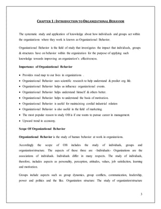3 
CHAPTER 1 : INTRODUCTION TO ORGANIZATIONAL BEHAVIOR 
The systematic study and application of knowledge about how individuals and groups act within 
the organizations where they work is known as Organizational Behavior. 
Organizational Behavior is the field of study that investigates the impact that individuals, groups 
& structures have on behavior within the organization for the purpose of applying such 
knowledge towards improving an organization’s effectiveness. 
Importance of Organizational Behavior 
 Provides road map to our lives in organizations . 
 Organizational Behavior uses scientific research to help understand & predict org. life. 
 Organizational Behavior helps us influence organizational events. 
 Organizational Behavior helps understand himself & others better. 
 Organizational Behavior helps to understand the basis of motivation. 
 Organizational Behavior is useful for maintaining cordial industrial relation 
 Organizational Behavior is also useful in the field of marketing. 
 The most popular reason to study OB is if one wants to pursue career in management. 
 Upward trend in economy. 
Scope Of Organizational Behavior 
Organizational Behavior is the study of human behavior at work in organizations. 
Accordingly the scope of OB includes the study of individuals, groups and 
organization/structure. The aspects of these three are –Individuals:- Organizations are the 
associations of individuals. Individuals differ in many respects. The study of individuals, 
therefore, includes aspects as personality, perception, attitudes, values, job satisfaction, learning 
and motivation. 
Groups include aspects such as group dynamics, group conflicts, communication, leadership, 
power and politics and the like. Organization structure: The study of organization/structure 
 