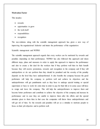 30 
Motivation Factor 
This incudes- 
 rewards 
 opportunities to grow 
 the work itself 
 responsibilities 
 recognition 
The neo-relations along with the scientific management approach has given a new way of 
improving the organizational behavior and inturn the performance of the organization 
Scientific management and WIPRO 
The scientific management approach regards that every worker can be motivated by rewards and 
penalties depending on their performance. WIPRO has also followed this approach and taken 
different steps, plans and measures in order to apply this approach to improve the performance 
and also to create a fair deal for the workers that if they perform well then its their benefit 
because they will receive promotions, rewards and recognition in the company and if they will 
underperform or do not perform then they should be penalized and the severity of the penality 
depends on the level they have underperformed. It also benefits the company because the good 
performers will help the company to perform well and achieve its objectives and the 
underperformers will get punishments such as they have to undergo special training or special 
supervision or have to work for extra time in order to pay for their falt or in some cases will have 
to resign and leave the company. This will help the underperformers to improve them and 
become better performers and contribute to achieve the objective of the company and increase its 
performance and in case they are unable to improve them after the efforts and the special 
attention given to them then in that case the companies will throw these underperformers and 
will get rid of then. So the rewards and penalties will act as a stimulus to motivate people to 
focus on their job objective and to perform well. 
 