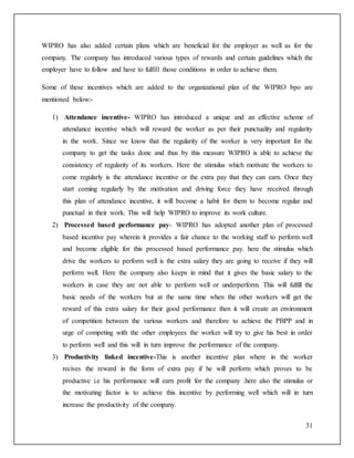 WIPRO has also added certain plans which are beneficial for the employer as well as for the 
company. The company has introduced various types of rewards and certain guidelines which the 
employer have to follow and have to fulfill those conditions in order to achieve them. 
Some of these incentives which are added to the organizational plan of the WIPRO bpo are 
mentioned below:- 
1) Attendance incentive- WIPRO has introduced a unique and an effective scheme of 
attendance incentive which will reward the worker as per their punctuality and regularity 
in the work. Since we know that the regularity of the worker is very important for the 
company to get the tasks done and thus by this measure WIPRO is able to achieve the 
consistency of regularity of its workers. Here the stimulus which motivate the workers to 
come regularly is the attendance incentive or the extra pay that they can earn. Once they 
start coming regularly by the motivation and driving force they have received through 
this plan of attendance incentive, it will become a habit for them to become regular and 
punctual in their work. This will help WIPRO to improve its work culture. 
2) Processed based performance pay- WIPRO has adopted another plan of processed 
based incentive pay wherein it provides a fair chance to the working staff to perform well 
and become eligible for this processed based performance pay. here the stimulus which 
drive the workers to perform well is the extra salary they are going to receive if they will 
perform well. Here the company also keeps in mind that it gives the basic salary to the 
workers in case they are not able to perform well or underperform. This will fulfill the 
basic needs of the workers but at the same time when the other workers will get the 
reward of this extra salary for their good performance then it will create an environment 
of competition between the various workers and therefore to achieve the PBPP and in 
urge of competing with the other employees the worker will try to give his best in order 
to perform well and this will in turn improve the performance of the company. 
3) Productivity linked incentive-This is another incentive plan where in the worker 
recives the reward in the form of extra pay if he will perform which proves to be 
productive i.e his performance will earn profit for the company .here also the stimulus or 
the motivating factor is to achieve this incentive by performing well which will in turn 
increase the productivity of the company. 
31 
 