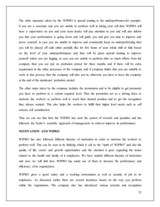 The other measures taken by the WIPRO is special training to the underperformers.for example-if 
you are a associate and you are unable to perform well in taking your call then WIPRO will 
have a supervision on you and your team leader will pay attention to you and will also inform 
you that your performance is going down and will guide you and give you time to improve and 
prove yourself. in case you are unable to improve and consistently keep on underperforming then 
you will be placed off calls either partially like for few hours of your whole shift or fully based 
on the level of your underperformance and then will be given special training to improve 
yourself where you are lagging. in case you are unable to perform after so much efforts from the 
company then you are put on probation period for three months and if there will be extra 
requirement in the other processes of the company and if company thinks that you are suitable to 
work in that process then the company will take you in, otherwise you have to leave the company 
at the end of the mentioned probation period. 
The other steps taken by the company includes the promotions and to be eligible to get promoted 
you have to perform to a certain required level. Thus the promotion act as a driving force to 
motivate the workers to perform well to reach their desired position and to get the recognition 
they always wanted. This also helps the workers to fulfill their higher level needs such as self 
esteem, self actualization. 
Thus we can see that here the WIPRO has used the system of rewards and penalties and has 
followed the Taylor’s scientific approach of management in order to improve its performance. 
32 
MOTIVATION AND WIPRO 
WIPRO has also followed different theories of motivation in order to motivate the workers to 
perform well. This can be seen in its thinking which it call as the “spirit of WIPRO” and also the 
quality of life, career and growth opportunities and the attention it gives regarding the issues 
related to the health and family of it employees. We have studied different theories of motivation 
and now we will find how WIPRO has made use of them to increase the performance and 
efficiency of its organization. 
WIPRO gives a good salary and a working environment as well as security of job to its 
employees. As discussed earlier there are several incentives based on the way you perform 
within the organization. The company also has introduced various rewards and recognition 
 