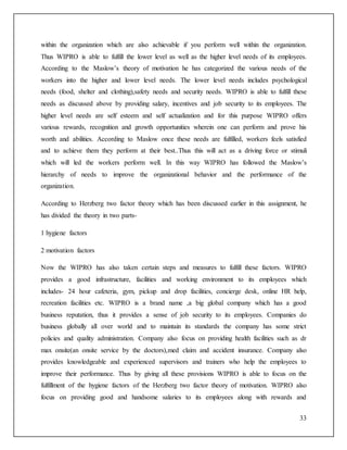 within the organization which are also achievable if you perform well within the organization. 
Thus WIPRO is able to fulfill the lower level as well as the higher level needs of its employees. 
According to the Maslow’s theory of motivation he has categorized the various needs of the 
workers into the higher and lower level needs. The lower level needs includes psychological 
needs (food, shelter and clothing),safety needs and security needs. WIPRO is able to fulfill these 
needs as discussed above by providing salary, incentives and job security to its employees. The 
higher level needs are self esteem and self actualization and for this purpose WIPRO offers 
various rewards, recognition and growth opportunities wherein one can perform and prove his 
worth and abilities. According to Maslow once these needs are fulfilled, workers feels satisfied 
and to achieve them they perform at their best..Thus this will act as a driving force or stimuli 
which will led the workers perform well. In this way WIPRO has followed the Maslow’s 
hierarchy of needs to improve the organizational behavior and the performance of the 
organization. 
According to Herzberg two factor theory which has been discussed earlier in this assignment, he 
has divided the theory in two parts- 
33 
1 hygiene factors 
2 motivation factors 
Now the WIPRO has also taken certain steps and measures to fulfill these factors. WIPRO 
provides a good infrastructure, facilities and working environment to its employees which 
includes- 24 hour cafeteria, gym, pickup and drop facilities, concierge desk, online HR help, 
recreation facilities etc. WIPRO is a brand name ,a big global company which has a good 
business reputation, thus it provides a sense of job security to its employees. Companies do 
business globally all over world and to maintain its standards the company has some strict 
policies and quality administration. Company also focus on providing health facilities such as dr 
max onsite(an onsite service by the doctors),med claim and accident insurance. Company also 
provides knowledgeable and experienced supervisors and trainers who help the employees to 
improve their performance. Thus by giving all these provisions WIPRO is able to focus on the 
fulfillment of the hygiene factors of the Herzberg two factor theory of motivation. WIPRO also 
focus on providing good and handsome salaries to its employees along with rewards and 
 