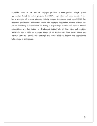 recognition based on the way the employee performs. WIPRO provides multiple growth 
opportunities through its various programs like STEP, wings within and career mosaic. It also 
has a provision of in-house education initiative through its program called seed.WIPRO has 
introduced performance management system and employee engagement program wherein one 
gets an opportunity of advancement and feeling of responsibility. WIPRO also provides different 
trainings(from new hire training to development training).with all these plans and provision 
WIPRO is able to fulfill the motivation factors of the Herzberg two factor theory. In this way 
WIPRO BPO has applied the Herzberg’s two factor theory to improve the organizational 
behavior and its performance. 
34 
 