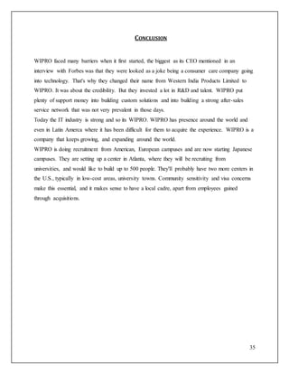 35 
CONCLUSION 
WIPRO faced many barriers when it first started, the biggest as its CEO mentioned in an 
interview with Forbes was that they were looked as a joke being a consumer care company going 
into technology. That's why they changed their name from Western India Products Limited to 
WIPRO. It was about the credibility. But they invested a lot in R&D and talent. WIPRO put 
plenty of support money into building custom solutions and into building a strong after-sales 
service network that was not very prevalent in those days. 
Today the IT industry is strong and so its WIPRO. WIPRO has presence around the world and 
even in Latin Amerca where it has been difficult for them to acquire the experience. WIPRO is a 
company that keeps growing, and expanding around the world. 
WIPRO is doing recruitment from American, European campuses and are now starting Japanese 
campuses. They are setting up a center in Atlanta, where they will be recruiting from 
universities, and would like to build up to 500 people. They'll probably have two more centers in 
the U.S., typically in low-cost areas, university towns. Community sensitivity and visa concerns 
make this essential, and it makes sense to have a local cadre, apart from employees gained 
through acquisitions. 
 
