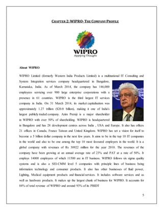 5 
CHAPTER 2: WIPRO- THE COMPANY PROFILE 
About WIPRO 
WIPRO Limited (formerly Western India Products Limited) is a multinational IT Consulting and 
System Integration services company headquartered in Bangalore, 
Karnataka, India. As of March 2014, the company has 146,000 
employees servicing over 900 large enterprise corporations with a 
presence in 61 countries. WIPRO is the third largest IT services 
company in India. On 31 March 2014, its market capitalisation was 
approximately 1.27 trillion ($20.8 billion), making it one of India's 
largest publicly traded company. Azim Premji is a major shareholder 
in WIPRO with over 50% of shareholding. WIPRO is headquartered 
in Bangalore and has 28 development centres across India , USA and Europe. It also has offices 
21 offices in Canada, France Taiwan and United Kingdom. WIPRO has set a vision for itself to 
become a 5 billion dollar company in the next few years. It aims to be in the top 10 IT companies 
in the world and also to be one among the top 10 most favoured employers in the world. It is a 
global company with revenues of Rs 30922 million for the year 2010. The revenues of the 
company have been growing at an annual average rate of 23% and PAT at a rate of 50%. It 
employs 14000 employees of which 11500 are in IT business. WIPRO follows six sigma quality 
systems and is also a SEI-CMM level 5 companies with principle lines of business being 
information technology and consumer products. It also has other businesses of fluid power, 
Lighting, Medical equipment products and financial services. It includes software services and as 
well as hardware products. It makes up the largest chunk of business for WIPRO. It accounts for 
84% of total revenue of WIPRO and around 93% of its PBIDT 
 