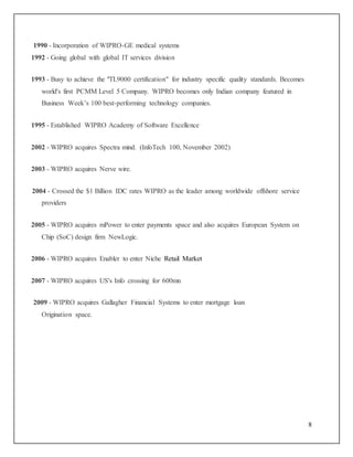 8 
1990 - Incorporation of WIPRO-GE medical systems 
1992 - Going global with global IT services division 
1993 - Busy to achieve the "TL9000 certification" for industry specific quality standards. Becomes 
world's first PCMM Level 5 Company. WIPRO becomes only Indian company featured in 
Business Week’s 100 best-performing technology companies. 
1995 - Established WIPRO Academy of Software Excellence 
2002 - WIPRO acquires Spectra mind. (InfoTech 100, November 2002) 
2003 - WIPRO acquires Nerve wire. 
2004 - Crossed the $1 Billion IDC rates WIPRO as the leader among worldwide offshore service 
providers 
2005 - WIPRO acquires mPower to enter payments space and also acquires European System on 
Chip (SoC) design firm NewLogic. 
2006 - WIPRO acquires Enabler to enter Niche Retail Market 
2007 - WIPRO acquires US's Info crossing for 600mn 
2009 - WIPRO acquires Gallagher Financial Systems to enter mortgage loan 
Origination space. 
 