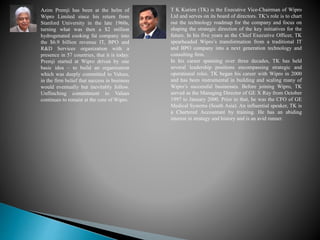 Azim Premji has been at the helm of
Wipro Limited since his return from
Stanford University in the late 1960s,
turning what was then a $2 million
hydrogenated cooking fat company into
the $6.9 billion revenue IT, BPO and
R&D Services organization with a
presence in 57 countries, that it is today.
Premji started at Wipro driven by one
basic idea – to build an organization
which was deeply committed to Values,
in the firm belief that success in business
would eventually but inevitably follow.
Unflinching commitment to Values
continues to remain at the core of Wipro.
T K Kurien (TK) is the Executive Vice-Chairman of Wipro
Ltd and serves on its board of directors. TK’s role is to chart
out the technology roadmap for the company and focus on
shaping the strategic direction of the key initiatives for the
future. In his five years as the Chief Executive Officer, TK
spearheaded Wipro’s transformation from a traditional IT
and BPO company into a next generation technology and
consulting firm.
In his career spanning over three decades, TK has held
several leadership positions encompassing strategic and
operational roles. TK began his career with Wipro in 2000
and has been instrumental in building and scaling many of
Wipro’s successful businesses. Before joining Wipro, TK
served as the Managing Director of GE X Ray from October
1997 to January 2000. Prior to that, he was the CFO of GE
Medical Systems (South Asia). An influential speaker, TK is
a Chartered Accountant by training. He has an abiding
interest in strategy and history and is an avid runner.
 