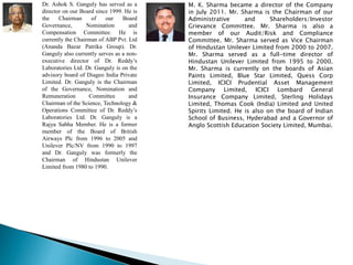 Dr. Ashok S. Ganguly has served as a
director on our Board since 1999. He is
the Chairman of our Board
Governance, Nomination and
Compensation Committee. He is
currently the Chairman of ABP Pvt. Ltd
(Ananda Bazar Patrika Group). Dr.
Ganguly also currently serves as a non-
executive director of Dr. Reddy’s
Laboratories Ltd. Dr. Ganguly is on the
advisory board of Diageo India Private
Limited. Dr. Ganguly is the Chairman
of the Governance, Nomination and
Remuneration Committee and
Chairman of the Science, Technology &
Operations Committee of Dr. Reddy’s
Laboratories Ltd. Dr. Ganguly is a
Rajya Sabha Member. He is a former
member of the Board of British
Airways Plc from 1996 to 2005 and
Unilever Plc/NV from 1990 to 1997
and Dr. Ganguly was formerly the
Chairman of Hindustan Unilever
Limited from 1980 to 1990.
M. K. Sharma became a director of the Company
in July 2011. Mr. Sharma is the Chairman of our
Administrative and Shareholders/Investor
Grievance Committee. Mr. Sharma is also a
member of our Audit/Risk and Compliance
Committee. Mr. Sharma served as Vice Chairman
of Hindustan Unilever Limited from 2000 to 2007.
Mr. Sharma served as a full-time director of
Hindustan Unilever Limited from 1995 to 2000.
Mr. Sharma is currently on the boards of Asian
Paints Limited, Blue Star Limited, Quess Corp
Limited, ICICI Prudential Asset Management
Company Limited, ICICI Lombard General
Insurance Company Limited, Sterling Holidays
Limited, Thomas Cook (India) Limited and United
Spirits Limited. He is also on the board of Indian
School of Business, Hyderabad and a Governor of
Anglo Scottish Education Society Limited, Mumbai.
 