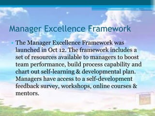 Manager Excellence Framework
• The Manager Excellence Framework was
launched in Oct 12. The framework includes a
set of resources available to managers to boost
team performance, build process capability and
chart out self-learning & developmental plan.
Managers have access to a self-development
feedback survey, workshops, online courses &
mentors.
 