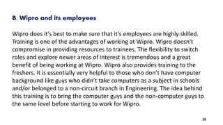 B. Wipro and its employees
Wipro does it's best to make sure that it's employees are highly skilled.
Training is one of the advantages of working at Wipro. Wipro doesn't
compromise in providing resources to trainees. The flexibility to switch
roles and explore newer areas of interest is tremendous and a great
benefit of being working at Wipro. Wipro also provides training to the
freshers. It is essentially very helpful to those who don’t have computer
background like guys who didn’t take computers as a subject in schools
and/or belonged to a non-circuit branch in Engineering. The idea behind
this training is to bring the computer guys and the non-computer guys to
the same level before starting to work for Wipro.
10
 