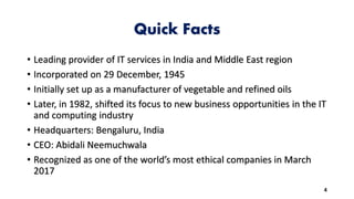 Quick Facts
• Leading provider of IT services in India and Middle East region
• Incorporated on 29 December, 1945
• Initially set up as a manufacturer of vegetable and refined oils
• Later, in 1982, shifted its focus to new business opportunities in the IT
and computing industry
• Headquarters: Bengaluru, India
• CEO: Abidali Neemuchwala
• Recognized as one of the world’s most ethical companies in March
2017
4
 