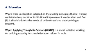 A. Education
Wipro work in education is based on the guiding principles that (a) It must
contribute to systemic or institutional improvement in education and / or
(b) It should address the needs of underserved and underprivileged
sections.
Wipro Applying Thought in Schools (WATIS) is a social initiative working
on building capacity in school education reform in India
6
 