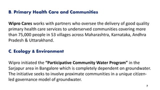 B. Primary Health Care and Communities
Wipro Cares works with partners who oversee the delivery of good quality
primary health care services to underserved communities covering more
than 75,000 people in 53 villages across Maharashtra, Karnataka, Andhra
Pradesh & Uttarakhand.
C. Ecology & Environment
Wipro initiated the “Participative Community Water Program” in the
Sarjapur area in Bangalore which is completely dependent on groundwater.
The initiative seeks to involve proximate communities in a unique citizen-
led governance model of groundwater.
7
 