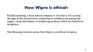 How Wipro is ethical?
Broadly speaking, a truly ethical company is one that is not causing
damage to the environment, exploiting its workforce by paying low
wages, using child labour, or producing products which are harmful or
dangerous.
The following instances prove that Wipro is an ethical company:
8
 