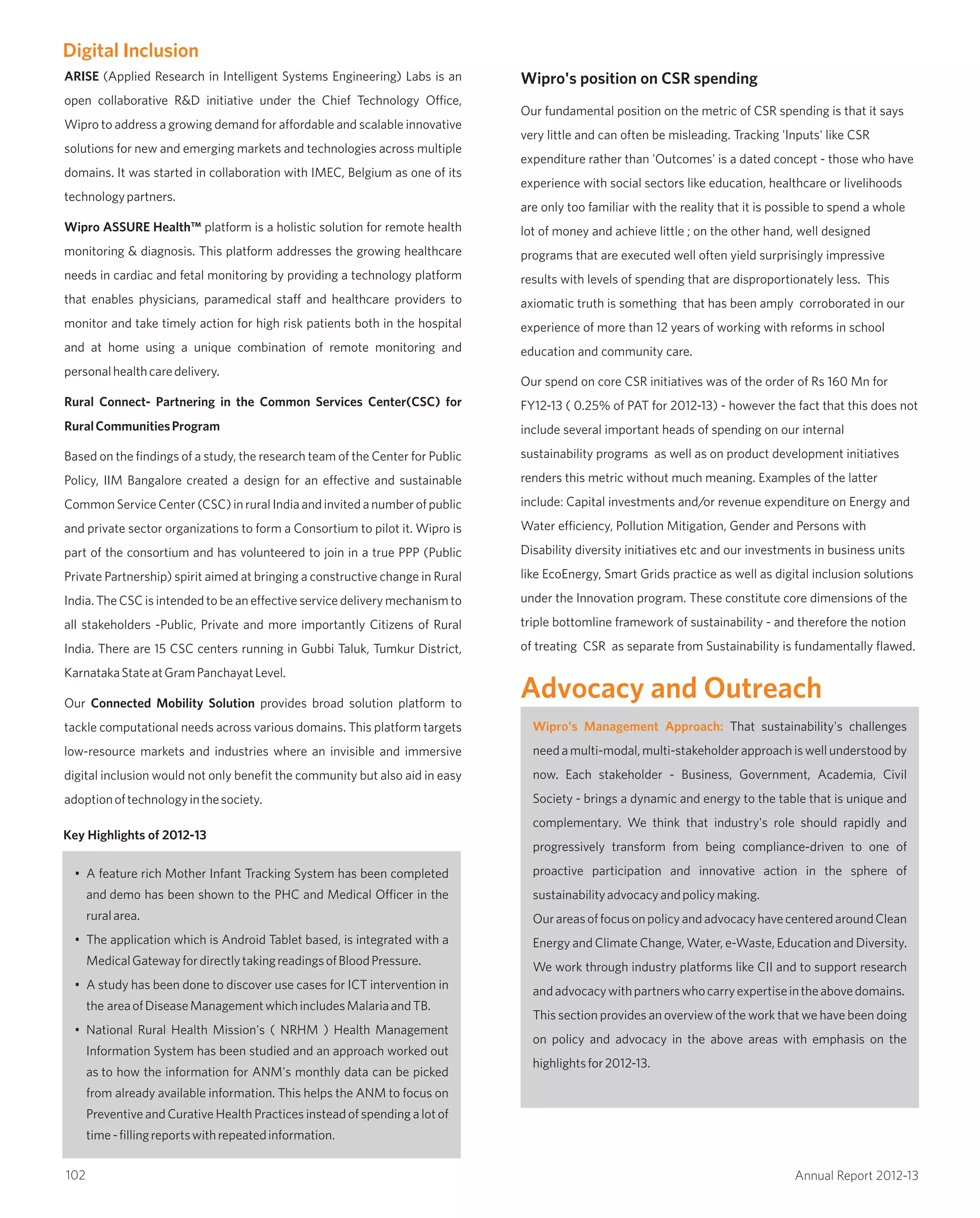 ARISE (Applied Research in Intelligent Systems Engineering) Labs is an
open collaborative R&D initiative under the Chief Technology Office,
Wipro to address a growing demand for affordable and scalable innovative
solutions for new and emerging markets and technologies across multiple
domains. It was started in collaboration with IMEC, Belgium as one of its
technologypartners.
Wipro ASSURE Health™ platform is a holistic solution for remote health
monitoring & diagnosis. This platform addresses the growing healthcare
needs in cardiac and fetal monitoring by providing a technology platform
that enables physicians, paramedical staff and healthcare providers to
monitor and take timely action for high risk patients both in the hospital
and at home using a unique combination of remote monitoring and
personalhealthcaredelivery.
Rural Connect- Partnering in the Common Services Center(CSC) for
RuralCommunitiesProgram
Based on the findings of a study, the research team of the Center for Public
Policy, IIM Bangalore created a design for an effective and sustainable
CommonServiceCenter(CSC)inruralIndiaandinvitedanumberofpublic
and private sector organizations to form a Consortium to pilot it. Wipro is
part of the consortium and has volunteered to join in a true PPP (Public
Private Partnership) spirit aimed at bringing a constructive change in Rural
India. The CSC is intended to be an effective service delivery mechanism to
all stakeholders -Public, Private and more importantly Citizens of Rural
India. There are 15 CSC centers running in Gubbi Taluk, Tumkur District,
KarnatakaStateatGramPanchayatLevel.
Our Connected Mobility Solution provides broad solution platform to
tackle computational needs across various domains. This platform targets
low-resource markets and industries where an invisible and immersive
digital inclusion would not only benefit the community but also aid in easy
adoptionoftechnologyinthesociety.
Wipro's position on CSR spending
Our fundamental position on the metric of CSR spending is that it says
very little and can often be misleading. Tracking 'Inputs' like CSR
expenditure rather than 'Outcomes' is a dated concept - those who have
experience with social sectors like education, healthcare or livelihoods
are only too familiar with the reality that it is possible to spend a whole
lot of money and achieve little ; on the other hand, well designed
programs that are executed well often yield surprisingly impressive
results with levels of spending that are disproportionately less. This
axiomatic truth is something that has been amply corroborated in our
experience of more than 12 years of working with reforms in school
education and community care.
Our spend on core CSR initiatives was of the order of Rs 160 Mn for
FY12-13 ( 0.25% of PAT for 2012-13) - however the fact that this does not
include several important heads of spending on our internal
sustainability programs as well as on product development initiatives
renders this metric without much meaning. Examples of the latter
include: Capital investments and/or revenue expenditure on Energy and
Water efficiency, Pollution Mitigation, Gender and Persons with
Disability diversity initiatives etc and our investments in business units
like EcoEnergy, Smart Grids practice as well as digital inclusion solutions
under the Innovation program. These constitute core dimensions of the
triple bottomline framework of sustainability - and therefore the notion
of treating CSR as separate from Sustainability is fundamentally flawed.
Digital Inclusion
Key Highlights of 2012-13
• A feature rich Mother Infant Tracking System has been completed
and demo has been shown to the PHC and Medical Officer in the
ruralarea.
• The application which is Android Tablet based, is integrated with a
MedicalGatewayfordirectlytakingreadingsofBloodPressure.
• A study has been done to discover use cases for ICT intervention in
the areaofDiseaseManagementwhichincludesMalariaandTB.
• National Rural Health Mission's ( NRHM ) Health Management
Information System has been studied and an approach worked out
as to how the information for ANM's monthly data can be picked
from already available information. This helps the ANM to focus on
Preventive and Curative Health Practices instead of spending a lot of
time-fillingreportswithrepeatedinformation.
Advocacy and Outreach
Wipro's Management Approach: That sustainability's challenges
needamulti-modal,multi-stakeholderapproachiswellunderstoodby
now. Each stakeholder - Business, Government, Academia, Civil
Society - brings a dynamic and energy to the table that is unique and
complementary. We think that industry's role should rapidly and
progressively transform from being compliance-driven to one of
proactive participation and innovative action in the sphere of
sustainabilityadvocacyandpolicymaking.
OurareasoffocusonpolicyandadvocacyhavecenteredaroundClean
Energy and Climate Change, Water, e-Waste, Education and Diversity.
We work through industry platforms like CII and to support research
andadvocacywithpartnerswhocarryexpertiseintheabovedomains.
This section provides an overview of the work that we have been doing
on policy and advocacy in the above areas with emphasis on the
highlightsfor2012-13.
102 Annual Report 2012-13
 