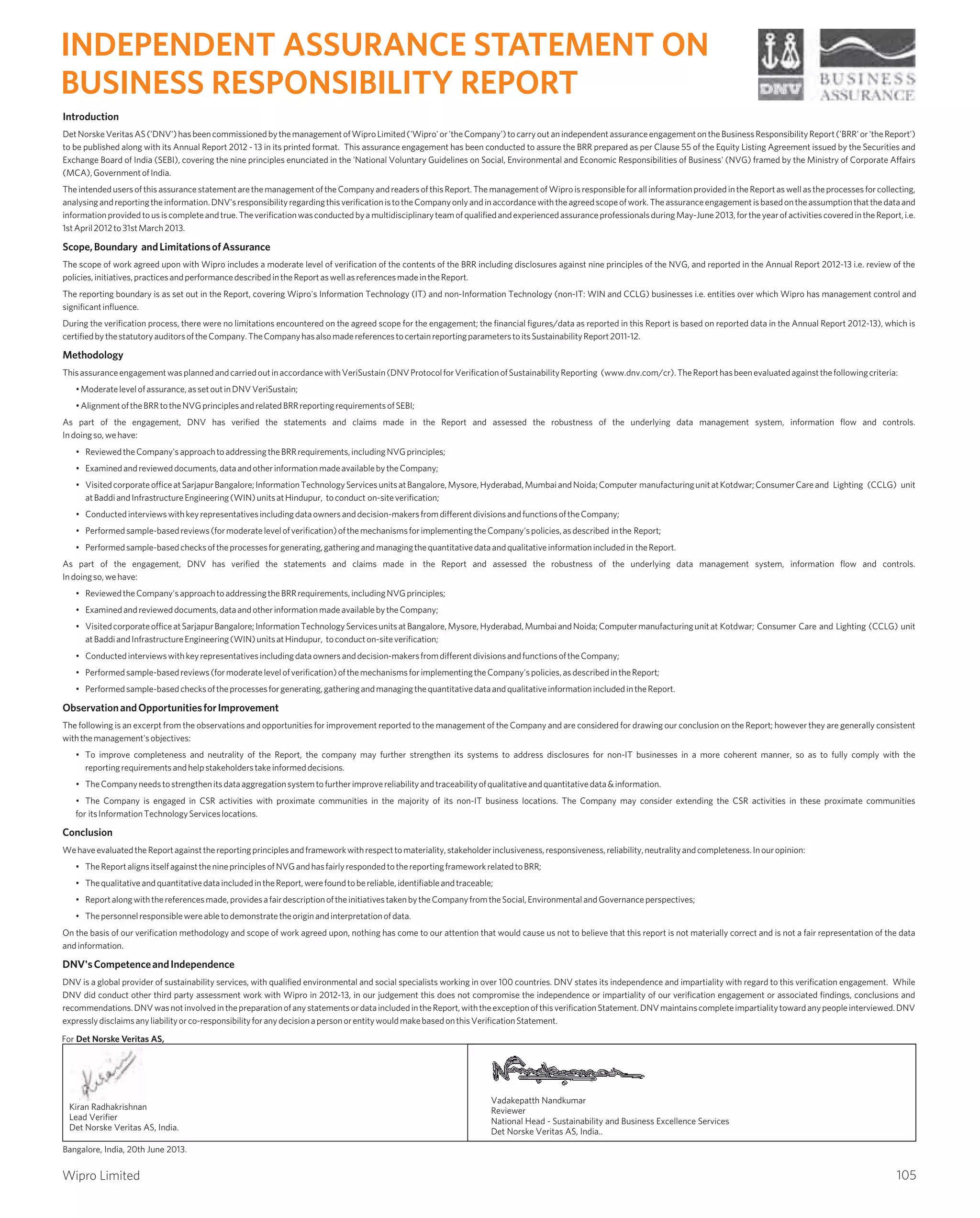 Introduction
DetNorskeVeritasAS('DNV')hasbeencommissionedbythemanagementofWiproLimited('Wipro'or'theCompany')tocarryoutanindependentassuranceengagementontheBusinessResponsibilityReport('BRR'or'theReport')
to be published along with its Annual Report 2012 - 13 in its printed format. This assurance engagement has been conducted to assure the BRR prepared as per Clause 55 of the Equity Listing Agreement issued by the Securities and
Exchange Board of India (SEBI), covering the nine principles enunciated in the 'National Voluntary Guidelines on Social, Environmental and Economic Responsibilities of Business' (NVG) framed by the Ministry of Corporate Affairs
(MCA),GovernmentofIndia.
TheintendedusersofthisassurancestatementarethemanagementoftheCompanyandreadersofthisReport.Themanagementof WiproisresponsibleforallinformationprovidedintheReportaswellastheprocessesforcollecting,
analysingandreportingtheinformation.DNV'sresponsibilityregardingthisverificationistotheCompanyonlyandinaccordancewiththeagreedscopeofwork.Theassuranceengagementisbasedontheassumptionthatthedataand
informationprovidedtousiscompleteandtrue.TheverificationwasconductedbyamultidisciplinaryteamofqualifiedandexperiencedassuranceprofessionalsduringMay-June2013,fortheyearofactivitiescoveredintheReport,i.e.
1stApril2012to31stMarch2013.
Scope,Boundary andLimitationsofAssurance
The scope of work agreed upon with Wipro includes a moderate level of verification of the contents of the BRR including disclosures against nine principles of the NVG, and reported in the Annual Report 2012-13 i.e. review of the
policies,initiatives,practicesandperformancedescribedintheReportaswellasreferencesmadeintheReport.
The reporting boundary is as set out in the Report, covering Wipro's Information Technology (IT) and non-Information Technology (non-IT: WIN and CCLG) businesses i.e. entities over which Wipro has management control and
significantinfluence.
During the verification process, there were no limitations encountered on the agreed scope for the engagement; the financial figures/data as reported in this Report is based on reported data in the Annual Report 2012-13), which is
certifiedbythestatutoryauditorsoftheCompany.TheCompanyhasalsomadereferencestocertainreportingparameterstoitsSustainabilityReport2011-12.
Methodology
ThisassuranceengagementwasplannedandcarriedoutinaccordancewithVeriSustain(DNVProtocolforVerificationofSustainabilityReporting (www.dnv.com/cr).TheReporthasbeenevaluatedagainstthefollowingcriteria:
•Moderatelevelofassurance,assetoutinDNVVeriSustain;
•AlignmentoftheBRRtotheNVGprinciplesandrelatedBRRreportingrequirementsofSEBI;
As part of the engagement, DNV has verified the statements and claims made in the Report and assessed the robustness of the underlying data management system, information flow and controls.
Indoingso,wehave:
• ReviewedtheCompany'sapproachtoaddressingtheBRRrequirements,includingNVGprinciples;
• Examinedandrevieweddocuments,dataandotherinformationmadeavailablebytheCompany;
• VisitedcorporateofficeatSarjapurBangalore;InformationTechnologyServicesunitsatBangalore,Mysore,Hyderabad,MumbaiandNoida;Computer manufacturingunitatKotdwar;ConsumerCareand Lighting (CCLG) unit
atBaddiandInfrastructureEngineering(WIN)unitsatHindupur, toconduct on-siteverification;
• Conductedinterviewswithkeyrepresentativesincludingdataownersanddecision-makersfromdifferentdivisionsandfunctionsoftheCompany;
• Performedsample-basedreviews(formoderatelevelofverification)ofthemechanismsforimplementingtheCompany'spolicies,asdescribed inthe Report;
• Performedsample-basedchecksoftheprocessesforgenerating,gatheringandmanagingthequantitativedataandqualitativeinformationincludedin theReport.
As part of the engagement, DNV has verified the statements and claims made in the Report and assessed the robustness of the underlying data management system, information flow and controls.
Indoingso,wehave:
• ReviewedtheCompany'sapproachtoaddressingtheBRRrequirements,includingNVGprinciples;
• Examinedandrevieweddocuments,dataandotherinformationmadeavailablebytheCompany;
• VisitedcorporateofficeatSarjapurBangalore;InformationTechnologyServicesunitsatBangalore,Mysore,Hyderabad,MumbaiandNoida;Computermanufacturingunitat Kotdwar; Consumer Care and Lighting (CCLG) unit
atBaddiandInfrastructureEngineering(WIN)unitsatHindupur, toconducton-siteverification;
• Conductedinterviewswithkeyrepresentativesincludingdataownersanddecision-makersfromdifferentdivisionsandfunctionsoftheCompany;
• Performedsample-basedreviews(formoderatelevelofverification)ofthemechanismsforimplementingtheCompany'spolicies,asdescribedintheReport;
• Performedsample-basedchecksoftheprocessesforgenerating,gatheringandmanagingthequantitativedataandqualitativeinformationincludedintheReport.
ObservationandOpportunitiesforImprovement
The following is an excerpt from the observations and opportunities for improvement reported to the management of the Company and are considered for drawing our conclusion on the Report; however they are generally consistent
withthemanagement'sobjectives:
• To improve completeness and neutrality of the Report, the company may further strengthen its systems to address disclosures for non-IT businesses in a more coherent manner, so as to fully comply with the
reportingrequirementsandhelpstakeholderstakeinformeddecisions.
• TheCompanyneedstostrengthenitsdataaggregationsystemtofurtherimprovereliabilityandtraceabilityofqualitativeandquantitativedata&information.
• The Company is engaged in CSR activities with proximate communities in the majority of its non-IT business locations. The Company may consider extending the CSR activities in these proximate communities
for itsInformationTechnologyServiceslocations.
Conclusion
WehaveevaluatedtheReportagainstthereportingprinciplesandframeworkwithrespecttomateriality,stakeholderinclusiveness,responsiveness,reliability,neutralityandcompleteness.Inouropinion:
• TheReportalignsitselfagainstthenineprinciplesofNVGandhasfairlyrespondedtothereportingframeworkrelatedtoBRR;
• ThequalitativeandquantitativedataincludedintheReport,werefoundtobereliable,identifiableandtraceable;
• Reportalongwiththereferencesmade,providesafairdescriptionoftheinitiativestakenbytheCompanyfromtheSocial,EnvironmentalandGovernanceperspectives;
• Thepersonnelresponsiblewereabletodemonstratetheoriginandinterpretationofdata.
On the basis of our verification methodology and scope of work agreed upon, nothing has come to our attention that would cause us not to believe that this report is not materially correct and is not a fair representation of the data
andinformation.
DNV'sCompetenceandIndependence
DNV is a global provider of sustainability services, with qualified environmental and social specialists working in over 100 countries. DNV states its independence and impartiality with regard to this verification engagement. While
DNV did conduct other third party assessment work with Wipro in 2012-13, in our judgement this does not compromise the independence or impartiality of our verification engagement or associated findings, conclusions and
recommendations.DNVwasnotinvolvedinthepreparationofanystatementsordataincludedintheReport,withtheexceptionofthisverificationStatement.DNVmaintainscompleteimpartialitytowardanypeopleinterviewed.DNV
expresslydisclaimsanyliabilityorco-responsibilityforanydecisionapersonorentitywouldmakebasedonthisVerificationStatement.
Kiran Radhakrishnan
Lead Verifier
Det Norske Veritas AS, India.
Vadakepatth Nandkumar
Reviewer
National Head - Sustainability and Business Excellence Services
Det Norske Veritas AS, India..
For Det Norske Veritas AS,
INDEPENDENT ASSURANCE STATEMENT ON
BUSINESS RESPONSIBILITY REPORT
105
Bangalore, India, 20th June 2013.
Wipro Limited
 