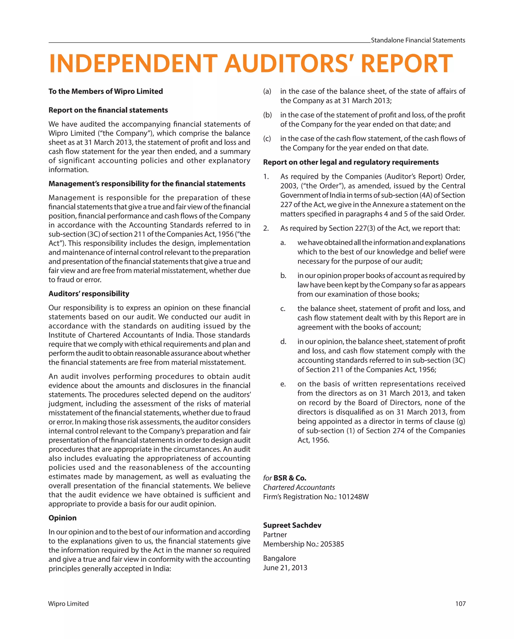 Standalone Financial Statements
Wipro Limited 107
INDEPENDENT AUDITORS’ REPORT
To the Members of Wipro Limited
Report on the financial statements
We have audited the accompanying financial statements of
Wipro Limited (“the Company”), which comprise the balance
sheet as at 31 March 2013, the statement of profit and loss and
cash flow statement for the year then ended, and a summary
of significant accounting policies and other explanatory
information.
Management’s responsibility for the financial statements
Management is responsible for the preparation of these
financialstatementsthatgiveatrueandfairviewofthefinancial
position, financial performance and cash flows of the Company
in accordance with the Accounting Standards referred to in
sub-section (3C) of section 211 of the Companies Act, 1956 (“the
Act”). This responsibility includes the design, implementation
and maintenance of internal control relevant to the preparation
and presentation of the financial statements that give a true and
fair view and are free from material misstatement, whether due
to fraud or error.
Auditors’responsibility
Our responsibility is to express an opinion on these financial
statements based on our audit. We conducted our audit in
accordance with the standards on auditing issued by the
Institute of Chartered Accountants of India. Those standards
require that we comply with ethical requirements and plan and
performtheaudittoobtainreasonableassuranceaboutwhether
the financial statements are free from material misstatement.
An audit involves performing procedures to obtain audit
evidence about the amounts and disclosures in the financial
statements. The procedures selected depend on the auditors’
judgment, including the assessment of the risks of material
misstatement of the financial statements, whether due to fraud
or error. In making those risk assessments, the auditor considers
internal control relevant to the Company’s preparation and fair
presentation of the financial statements in order to design audit
procedures that are appropriate in the circumstances. An audit
also includes evaluating the appropriateness of accounting
policies used and the reasonableness of the accounting
estimates made by management, as well as evaluating the
overall presentation of the financial statements. We believe
that the audit evidence we have obtained is sufficient and
appropriate to provide a basis for our audit opinion.
Opinion
In our opinion and to the best of our information and according
to the explanations given to us, the financial statements give
the information required by the Act in the manner so required
and give a true and fair view in conformity with the accounting
principles generally accepted in India:
(a) in the case of the balance sheet, of the state of affairs of
the Company as at 31 March 2013;
(b) in the case of the statement of profit and loss, of the profit
of the Company for the year ended on that date; and
(c) in the case of the cash flow statement, of the cash flows of
the Company for the year ended on that date.
Report on other legal and regulatory requirements
1. As required by the Companies (Auditor’s Report) Order,
2003, (“the Order”), as amended, issued by the Central
GovernmentofIndiaintermsofsub-section(4A)ofSection
227 of the Act, we give in the Annexure a statement on the
matters specified in paragraphs 4 and 5 of the said Order.
2. As required by Section 227(3) of the Act, we report that:
a. wehaveobtainedalltheinformationandexplanations
which to the best of our knowledge and belief were
necessary for the purpose of our audit;
b. inouropinionproperbooksofaccountasrequiredby
law have been kept by the Company so far as appears
from our examination of those books;
c. the balance sheet, statement of profit and loss, and
cash flow statement dealt with by this Report are in
agreement with the books of account;
d. in our opinion, the balance sheet, statement of profit
and loss, and cash flow statement comply with the
accounting standards referred to in sub-section (3C)
of Section 211 of the Companies Act, 1956;
e. on the basis of written representations received
from the directors as on 31 March 2013, and taken
on record by the Board of Directors, none of the
directors is disqualified as on 31 March 2013, from
being appointed as a director in terms of clause (g)
of sub-section (1) of Section 274 of the Companies
Act, 1956.
for BSR & Co.
Chartered Accountants
Firm’s Registration No.: 101248W
Supreet Sachdev
Partner
Membership No.: 205385
Bangalore
June 21, 2013
 