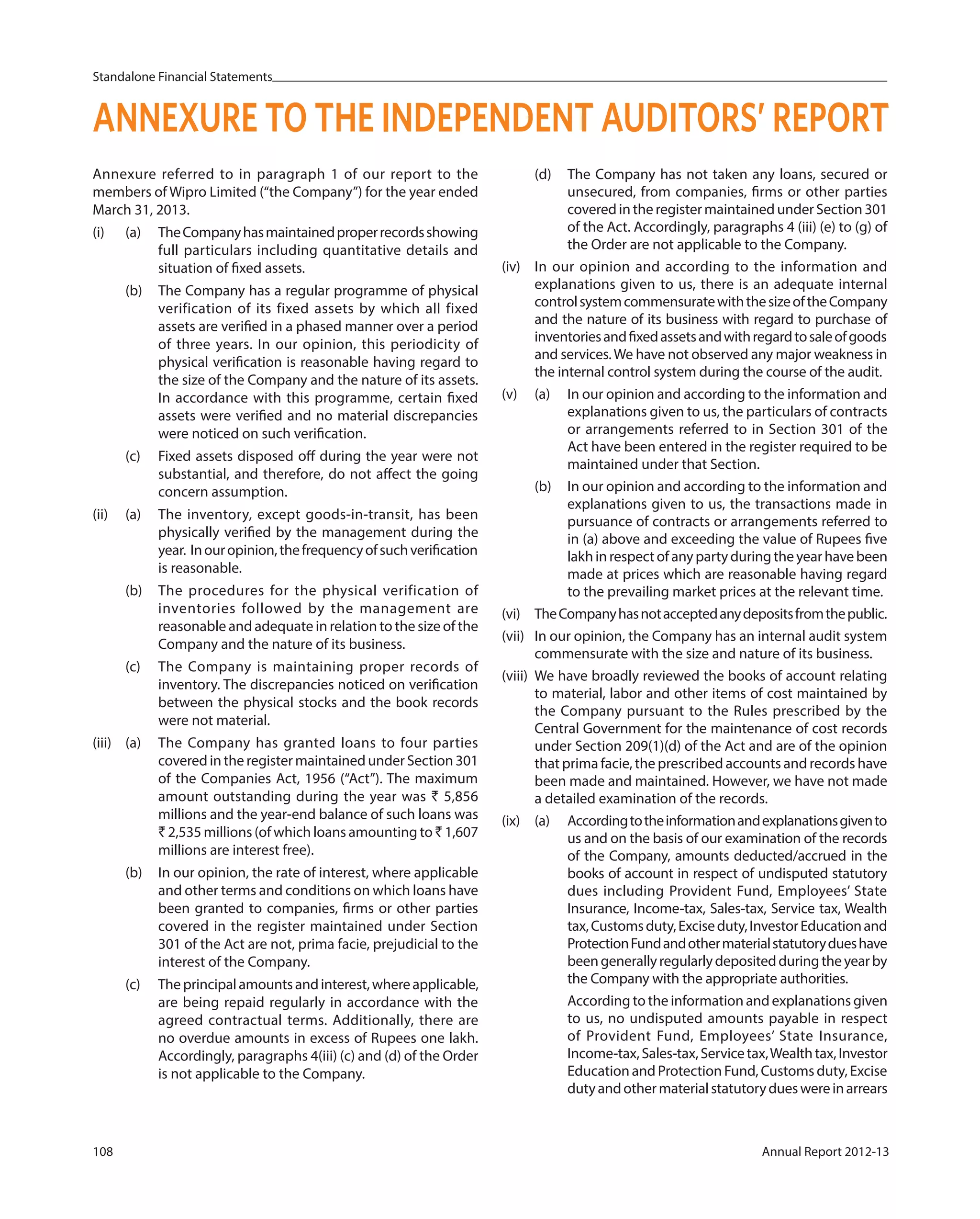 Standalone Financial Statements
108 Annual Report 2012-13
Annexure referred to in paragraph 1 of our report to the
members of Wipro Limited (“the Company”) for the year ended
March 31, 2013.
(i) (a) TheCompanyhasmaintainedproperrecordsshowing
full particulars including quantitative details and
situation of fixed assets.
(b) The Company has a regular programme of physical
verification of its fixed assets by which all fixed
assets are verified in a phased manner over a period
of three years. In our opinion, this periodicity of
physical verification is reasonable having regard to
the size of the Company and the nature of its assets.
In accordance with this programme, certain fixed
assets were verified and no material discrepancies
were noticed on such verification.
(c) Fixed assets disposed off during the year were not
substantial, and therefore, do not affect the going
concern assumption.
(ii) (a) The inventory, except goods-in-transit, has been
physically verified by the management during the
year. Inouropinion,thefrequencyofsuchverification
is reasonable.
(b) The procedures for the physical verification of
inventories followed by the management are
reasonable and adequate in relation to the size of the
Company and the nature of its business.
(c) The Company is maintaining proper records of
inventory. The discrepancies noticed on verification
between the physical stocks and the book records
were not material.
(iii) (a) The Company has granted loans to four parties
covered in the register maintained under Section 301
of the Companies Act, 1956 (“Act”). The maximum
amount outstanding during the year was ` 5,856
millions and the year-end balance of such loans was
` 2,535 millions (of which loans amounting to ` 1,607
millions are interest free).
(b) In our opinion, the rate of interest, where applicable
and other terms and conditions on which loans have
been granted to companies, firms or other parties
covered in the register maintained under Section
301 of the Act are not, prima facie, prejudicial to the
interest of the Company.
(c) Theprincipalamountsandinterest,whereapplicable,
are being repaid regularly in accordance with the
agreed contractual terms. Additionally, there are
no overdue amounts in excess of Rupees one lakh.
Accordingly, paragraphs 4(iii) (c) and (d) of the Order
is not applicable to the Company.
ANNEXURE TO THE INDEPENDENT AUDITORS’ REPORT
(d) The Company has not taken any loans, secured or
unsecured, from companies, firms or other parties
covered in the register maintained under Section 301
of the Act. Accordingly, paragraphs 4 (iii) (e) to (g) of
the Order are not applicable to the Company.
(iv) In our opinion and according to the information and
explanations given to us, there is an adequate internal
controlsystemcommensuratewiththesizeoftheCompany
and the nature of its business with regard to purchase of
inventoriesandfixedassetsandwithregardtosaleofgoods
and services.We have not observed any major weakness in
the internal control system during the course of the audit.
(v) (a) In our opinion and according to the information and
explanations given to us, the particulars of contracts
or arrangements referred to in Section 301 of the
Act have been entered in the register required to be
maintained under that Section.
(b) In our opinion and according to the information and
explanations given to us, the transactions made in
pursuance of contracts or arrangements referred to
in (a) above and exceeding the value of Rupees five
lakhinrespectofanypartyduringtheyearhavebeen
made at prices which are reasonable having regard
to the prevailing market prices at the relevant time.
(vi) TheCompanyhasnotacceptedanydepositsfromthepublic.
(vii) In our opinion, the Company has an internal audit system
commensurate with the size and nature of its business.
(viii) We have broadly reviewed the books of account relating
to material, labor and other items of cost maintained by
the Company pursuant to the Rules prescribed by the
Central Government for the maintenance of cost records
under Section 209(1)(d) of the Act and are of the opinion
that prima facie, the prescribed accounts and records have
been made and maintained. However, we have not made
a detailed examination of the records.
(ix) (a) Accordingtotheinformationandexplanationsgivento
us and on the basis of our examination of the records
of the Company, amounts deducted/accrued in the
books of account in respect of undisputed statutory
dues including Provident Fund, Employees’ State
Insurance, Income-tax, Sales-tax, Service tax, Wealth
tax,Customsduty,Exciseduty,InvestorEducationand
ProtectionFundandothermaterialstatutorydueshave
beengenerallyregularlydepositedduringtheyearby
the Company with the appropriate authorities.
According to the information and explanations given
to us, no undisputed amounts payable in respect
of Provident Fund, Employees’ State Insurance,
Income-tax,Sales-tax,Servicetax,Wealthtax,Investor
Education and Protection Fund, Customs duty, Excise
dutyandothermaterialstatutorydueswereinarrears
 
