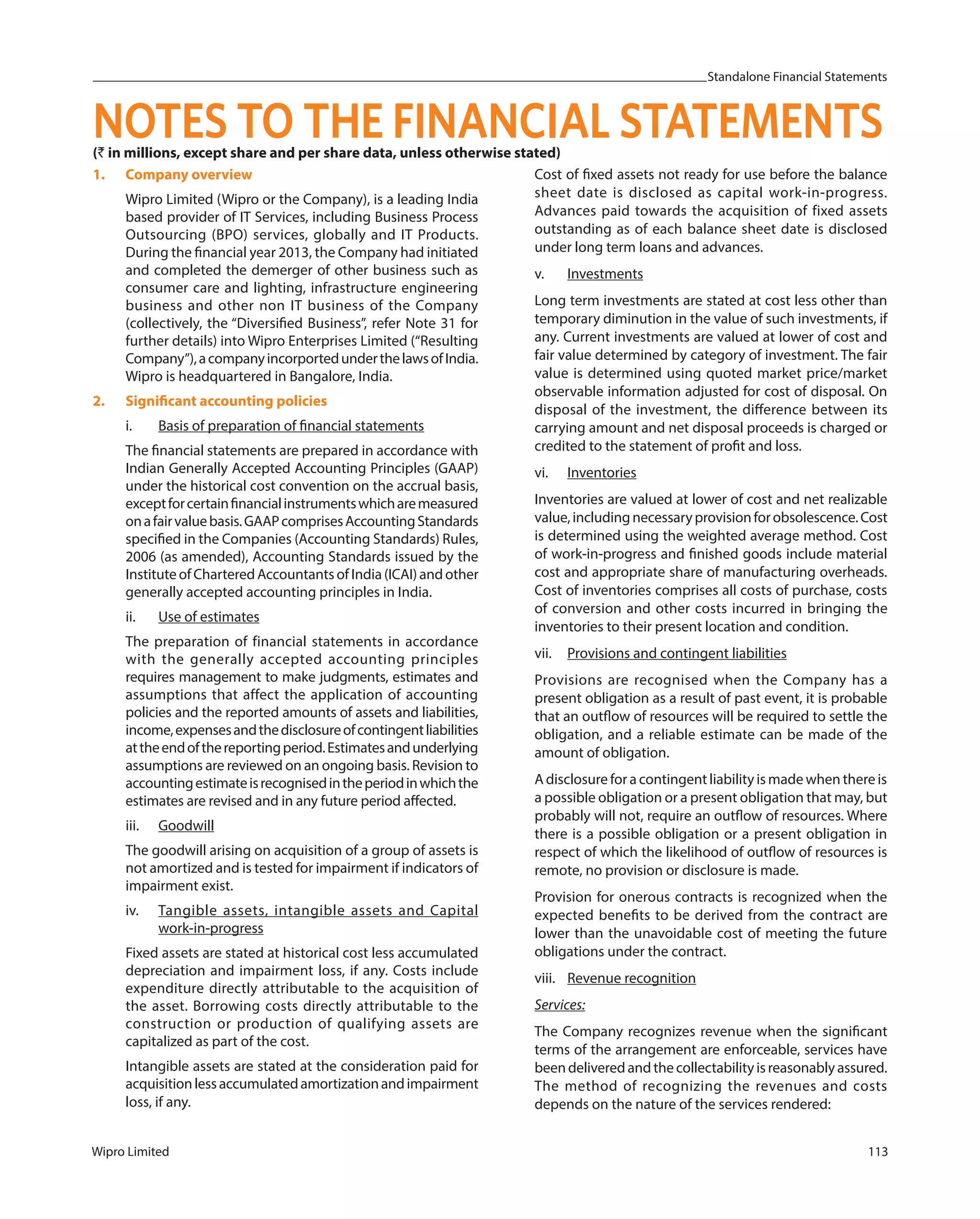 Standalone Financial Statements
Wipro Limited 113
(` in millions, except share and per share data, unless otherwise stated)
1. Company overview
Wipro Limited (Wipro or the Company), is a leading India
based provider of IT Services, including Business Process
Outsourcing (BPO) services, globally and IT Products.
During the financial year 2013, the Company had initiated
and completed the demerger of other business such as
consumer care and lighting, infrastructure engineering
business and other non IT business of the Company
(collectively, the “Diversified Business”, refer Note 31 for
further details) into Wipro Enterprises Limited (“Resulting
Company”),acompanyincorportedunderthelawsofIndia.
Wipro is headquartered in Bangalore, India.
2. Significant accounting policies
i. Basis of preparation of financial statements
The financial statements are prepared in accordance with
Indian Generally Accepted Accounting Principles (GAAP)
under the historical cost convention on the accrual basis,
exceptforcertainfinancialinstrumentswhicharemeasured
onafairvaluebasis.GAAPcomprisesAccountingStandards
specified in the Companies (Accounting Standards) Rules,
2006 (as amended), Accounting Standards issued by the
InstituteofCharteredAccountantsofIndia(ICAI)andother
generally accepted accounting principles in India.
ii. Use of estimates
The preparation of financial statements in accordance
with the generally accepted accounting principles
requires management to make judgments, estimates and
assumptions that affect the application of accounting
policies and the reported amounts of assets and liabilities,
income,expensesandthedisclosureofcontingentliabilities
attheendofthereportingperiod.Estimatesandunderlying
assumptions are reviewed on an ongoing basis. Revision to
accountingestimateisrecognisedintheperiodinwhichthe
estimates are revised and in any future period affected.
iii. Goodwill
The goodwill arising on acquisition of a group of assets is
not amortized and is tested for impairment if indicators of
impairment exist.
iv. Tangible assets, intangible assets and Capital
work-in-progress
Fixed assets are stated at historical cost less accumulated
depreciation and impairment loss, if any. Costs include
expenditure directly attributable to the acquisition of
the asset. Borrowing costs directly attributable to the
construction or production of qualifying assets are
capitalized as part of the cost.
Intangible assets are stated at the consideration paid for
acquisitionlessaccumulatedamortizationandimpairment
loss, if any.
Cost of fixed assets not ready for use before the balance
sheet date is disclosed as capital work-in-progress.
Advances paid towards the acquisition of fixed assets
outstanding as of each balance sheet date is disclosed
under long term loans and advances.
v. Investments
Long term investments are stated at cost less other than
temporary diminution in the value of such investments, if
any. Current investments are valued at lower of cost and
fair value determined by category of investment. The fair
value is determined using quoted market price/market
observable information adjusted for cost of disposal. On
disposal of the investment, the difference between its
carrying amount and net disposal proceeds is charged or
credited to the statement of profit and loss.
vi. Inventories
Inventories are valued at lower of cost and net realizable
value,includingnecessaryprovisionforobsolescence.Cost
is determined using the weighted average method. Cost
of work-in-progress and finished goods include material
cost and appropriate share of manufacturing overheads.
Cost of inventories comprises all costs of purchase, costs
of conversion and other costs incurred in bringing the
inventories to their present location and condition.
vii. Provisions and contingent liabilities
Provisions are recognised when the Company has a
present obligation as a result of past event, it is probable
that an outflow of resources will be required to settle the
obligation, and a reliable estimate can be made of the
amount of obligation.
A disclosure for a contingent liability is made when there is
a possible obligation or a present obligation that may, but
probably will not, require an outflow of resources. Where
there is a possible obligation or a present obligation in
respect of which the likelihood of outflow of resources is
remote, no provision or disclosure is made.
Provision for onerous contracts is recognized when the
expected benefits to be derived from the contract are
lower than the unavoidable cost of meeting the future
obligations under the contract.
viii. Revenue recognition
Services:
The Company recognizes revenue when the significant
terms of the arrangement are enforceable, services have
beendeliveredandthecollectabilityisreasonablyassured.
The method of recognizing the revenues and costs
depends on the nature of the services rendered:
NOTES TO THE FINANCIAL STATEMENTS
 