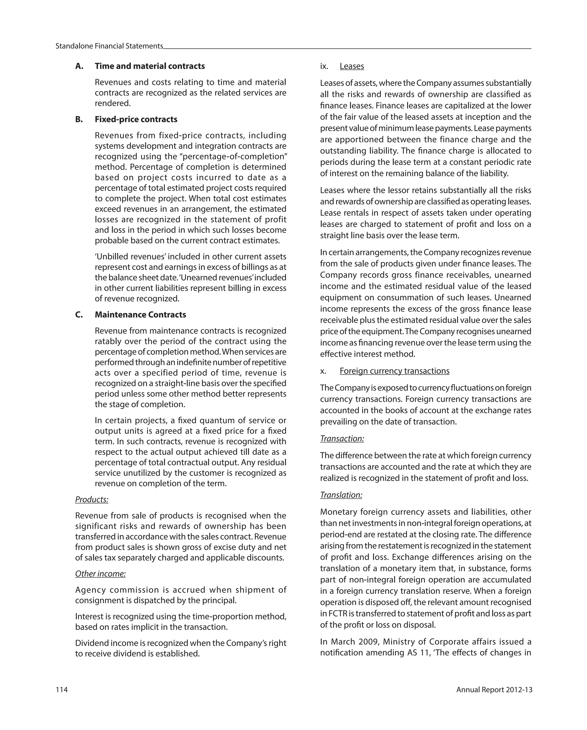 Standalone Financial Statements
114 Annual Report 2012-13
A. Time and material contracts
Revenues and costs relating to time and material
contracts are recognized as the related services are
rendered.
B. Fixed-price contracts
Revenues from fixed-price contracts, including
systems development and integration contracts are
recognized using the “percentage-of-completion”
method. Percentage of completion is determined
based on project costs incurred to date as a
percentage of total estimated project costs required
to complete the project. When total cost estimates
exceed revenues in an arrangement, the estimated
losses are recognized in the statement of profit
and loss in the period in which such losses become
probable based on the current contract estimates.
‘Unbilled revenues’ included in other current assets
represent cost and earnings in excess of billings as at
thebalancesheetdate.‘Unearnedrevenues’included
in other current liabilities represent billing in excess
of revenue recognized.
C. Maintenance Contracts
Revenue from maintenance contracts is recognized
ratably over the period of the contract using the
percentageofcompletionmethod.Whenservicesare
performedthroughanindefinitenumberofrepetitive
acts over a specified period of time, revenue is
recognized on a straight-line basis over the specified
period unless some other method better represents
the stage of completion.
In certain projects, a fixed quantum of service or
output units is agreed at a fixed price for a fixed
term. In such contracts, revenue is recognized with
respect to the actual output achieved till date as a
percentage of total contractual output. Any residual
service unutilized by the customer is recognized as
revenue on completion of the term.
Products:
Revenue from sale of products is recognised when the
significant risks and rewards of ownership has been
transferred in accordance with the sales contract. Revenue
from product sales is shown gross of excise duty and net
of sales tax separately charged and applicable discounts.
Other income:
Agency commission is accrued when shipment of
consignment is dispatched by the principal.
Interest is recognized using the time-proportion method,
based on rates implicit in the transaction.
Dividend income is recognized when the Company’s right
to receive dividend is established.
ix. Leases
Leasesofassets,wheretheCompanyassumessubstantially
all the risks and rewards of ownership are classified as
finance leases. Finance leases are capitalized at the lower
of the fair value of the leased assets at inception and the
presentvalueofminimumleasepayments.Leasepayments
are apportioned between the finance charge and the
outstanding liability. The finance charge is allocated to
periods during the lease term at a constant periodic rate
of interest on the remaining balance of the liability.
Leases where the lessor retains substantially all the risks
andrewardsofownershipareclassifiedasoperatingleases.
Lease rentals in respect of assets taken under operating
leases are charged to statement of profit and loss on a
straight line basis over the lease term.
Incertainarrangements,theCompanyrecognizesrevenue
from the sale of products given under finance leases. The
Company records gross finance receivables, unearned
income and the estimated residual value of the leased
equipment on consummation of such leases. Unearned
income represents the excess of the gross finance lease
receivable plus the estimated residual value over the sales
priceoftheequipment.TheCompanyrecognisesunearned
income as financing revenue over the lease term using the
effective interest method.
x. Foreign currency transactions
TheCompanyisexposedtocurrencyfluctuationsonforeign
currency transactions. Foreign currency transactions are
accounted in the books of account at the exchange rates
prevailing on the date of transaction.
Transaction:
The difference between the rate at which foreign currency
transactions are accounted and the rate at which they are
realized is recognized in the statement of profit and loss.
Translation:
Monetary foreign currency assets and liabilities, other
than net investments in non-integral foreign operations, at
period-end are restated at the closing rate. The difference
arisingfromtherestatementisrecognizedinthestatement
of profit and loss. Exchange differences arising on the
translation of a monetary item that, in substance, forms
part of non-integral foreign operation are accumulated
in a foreign currency translation reserve. When a foreign
operation is disposed off, the relevant amount recognised
in FCTR is transferred to statement of profit and loss as part
of the profit or loss on disposal.
In March 2009, Ministry of Corporate affairs issued a
notification amending AS 11, ‘The effects of changes in
 