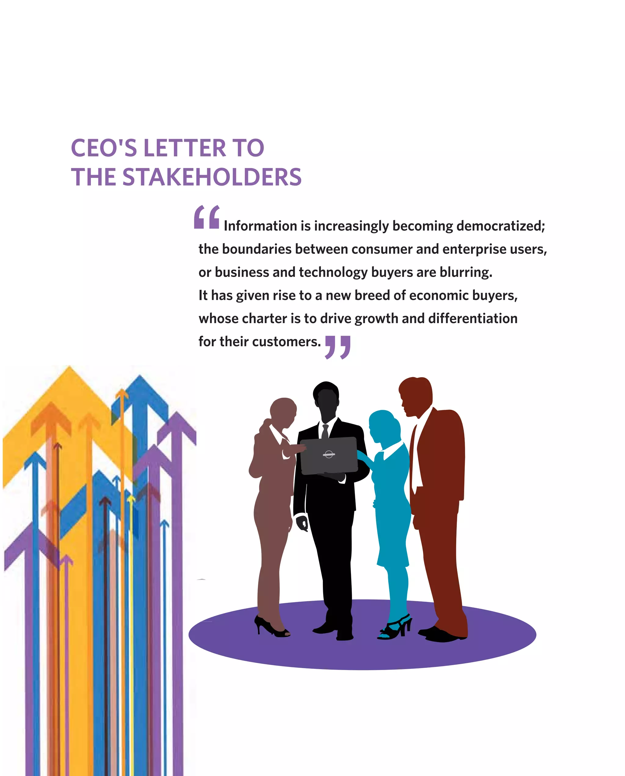 Information is increasingly becoming democratized;
the boundaries between consumer and enterprise users,
or business and technology buyers are blurring.
It has given rise to a new breed of economic buyers,
whose charter is to drive growth and differentiation
for their customers.
CEO'S LETTER TO
THE STAKEHOLDERS
 
