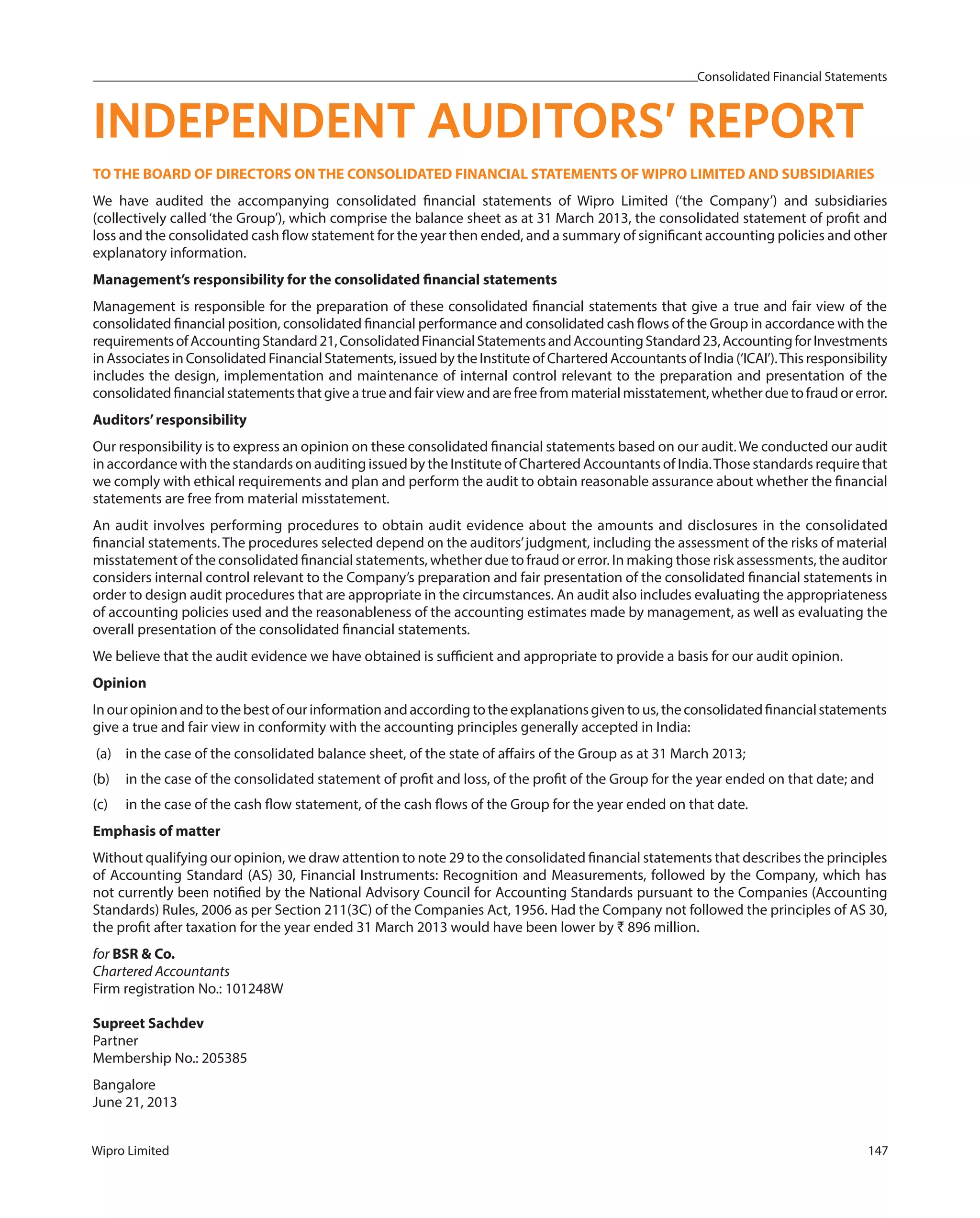 Consolidated Financial Statements
Wipro Limited 147
TO THE BOARD OF DIRECTORS ON THE CONSOLIDATED FINANCIAL STATEMENTS OF WIPRO LIMITED AND SUBSIDIARIES
We have audited the accompanying consolidated financial statements of Wipro Limited (‘the Company’) and subsidiaries
(collectively called ‘the Group’), which comprise the balance sheet as at 31 March 2013, the consolidated statement of profit and
loss and the consolidated cash flow statement for the year then ended, and a summary of significant accounting policies and other
explanatory information.
Management’s responsibility for the consolidated financial statements
Management is responsible for the preparation of these consolidated financial statements that give a true and fair view of the
consolidated financial position, consolidated financial performance and consolidated cash flows of the Group in accordance with the
requirementsofAccountingStandard21,ConsolidatedFinancialStatementsandAccountingStandard23,AccountingforInvestments
in Associates in Consolidated Financial Statements, issued by the Institute of Chartered Accountants of India (‘ICAI’).This responsibility
includes the design, implementation and maintenance of internal control relevant to the preparation and presentation of the
consolidatedfinancialstatementsthatgiveatrueandfairviewandarefreefrommaterialmisstatement,whetherduetofraudorerror.
Auditors’responsibility
Our responsibility is to express an opinion on these consolidated financial statements based on our audit. We conducted our audit
in accordance with the standards on auditing issued by the Institute of Chartered Accountants of India.Those standards require that
we comply with ethical requirements and plan and perform the audit to obtain reasonable assurance about whether the financial
statements are free from material misstatement.
An audit involves performing procedures to obtain audit evidence about the amounts and disclosures in the consolidated
financial statements. The procedures selected depend on the auditors’judgment, including the assessment of the risks of material
misstatement of the consolidated financial statements, whether due to fraud or error. In making those risk assessments, the auditor
considers internal control relevant to the Company’s preparation and fair presentation of the consolidated financial statements in
order to design audit procedures that are appropriate in the circumstances. An audit also includes evaluating the appropriateness
of accounting policies used and the reasonableness of the accounting estimates made by management, as well as evaluating the
overall presentation of the consolidated financial statements.
We believe that the audit evidence we have obtained is sufficient and appropriate to provide a basis for our audit opinion.
Opinion
Inouropinionandtothebestofourinformationandaccordingtotheexplanationsgiventous,theconsolidatedfinancialstatements
give a true and fair view in conformity with the accounting principles generally accepted in India:
(a) in the case of the consolidated balance sheet, of the state of affairs of the Group as at 31 March 2013;
(b) in the case of the consolidated statement of profit and loss, of the profit of the Group for the year ended on that date; and
(c) in the case of the cash flow statement, of the cash flows of the Group for the year ended on that date.
Emphasis of matter
Without qualifying our opinion, we draw attention to note 29 to the consolidated financial statements that describes the principles
of Accounting Standard (AS) 30, Financial Instruments: Recognition and Measurements, followed by the Company, which has
not currently been notified by the National Advisory Council for Accounting Standards pursuant to the Companies (Accounting
Standards) Rules, 2006 as per Section 211(3C) of the Companies Act, 1956. Had the Company not followed the principles of AS 30,
the profit after taxation for the year ended 31 March 2013 would have been lower by ` 896 million.
for BSR & Co.
Chartered Accountants
Firm registration No.: 101248W
Supreet Sachdev
Partner
Membership No.: 205385
Bangalore
June 21, 2013
INDEPENDENT AUDITORS’ REPORT
 