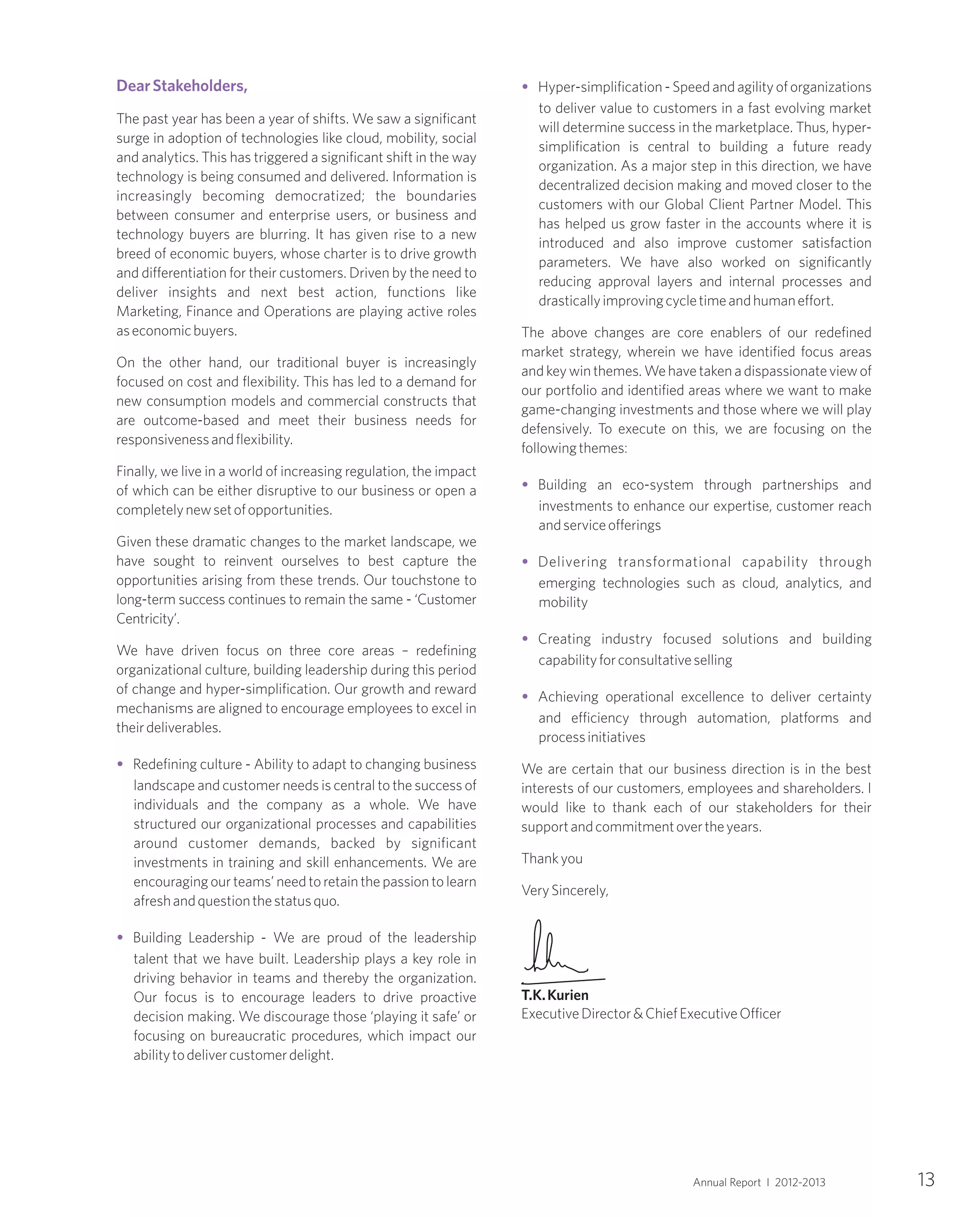 13Annual Report I 2012-2013
DearStakeholders,
•
•
The past year has been a year of shifts. We saw a significant
surge in adoption of technologies like cloud, mobility, social
and analytics. This has triggered a significant shift in the way
technology is being consumed and delivered. Information is
increasingly becoming democratized; the boundaries
between consumer and enterprise users, or business and
technology buyers are blurring. It has given rise to a new
breed of economic buyers, whose charter is to drive growth
and differentiation for their customers. Driven by the need to
deliver insights and next best action, functions like
Marketing, Finance and Operations are playing active roles
aseconomicbuyers.
On the other hand, our traditional buyer is increasingly
focused on cost and flexibility. This has led to a demand for
new consumption models and commercial constructs that
are outcome-based and meet their business needs for
responsivenessandflexibility.
Finally, we live in a world of increasing regulation, the impact
of which can be either disruptive to our business or open a
completelynewsetofopportunities.
Given these dramatic changes to the market landscape, we
have sought to reinvent ourselves to best capture the
opportunities arising from these trends. Our touchstone to
long-term success continues to remain the same - ‘Customer
Centricity’.
We have driven focus on three core areas – redefining
organizational culture, building leadership during this period
of change and hyper-simplification. Our growth and reward
mechanisms are aligned to encourage employees to excel in
theirdeliverables.
Redefining culture - Ability to adapt to changing business
landscape and customer needs is central to the success of
individuals and the company as a whole. We have
structured our organizational processes and capabilities
around customer demands, backed by significant
investments in training and skill enhancements. We are
encouraging our teams’ need to retain the passion to learn
afreshandquestionthestatusquo.
Building Leadership - We are proud of the leadership
talent that we have built. Leadership plays a key role in
driving behavior in teams and thereby the organization.
Our focus is to encourage leaders to drive proactive
decision making. We discourage those ‘playing it safe’ or
focusing on bureaucratic procedures, which impact our
abilitytodelivercustomerdelight.
•
•
•
•
•
Hyper-simplification - Speed and agility of organizations
to deliver value to customers in a fast evolving market
will determine success in the marketplace. Thus, hyper-
simplification is central to building a future ready
organization. As a major step in this direction, we have
decentralized decision making and moved closer to the
customers with our Global Client Partner Model. This
has helped us grow faster in the accounts where it is
introduced and also improve customer satisfaction
parameters. We have also worked on significantly
reducing approval layers and internal processes and
drasticallyimprovingcycletimeandhumaneffort.
The above changes are core enablers of our redefined
market strategy, wherein we have identified focus areas
and key win themes. We have taken a dispassionateview of
our portfolio and identified areas where we want to make
game-changing investments and those where we will play
defensively. To execute on this, we are focusing on the
followingthemes:
Building an eco-system through partnerships and
investments to enhance our expertise, customer reach
andserviceofferings
Delivering transformational capability through
emerging technologies such as cloud, analytics, and
mobility
Creating industry focused solutions and building
capabilityforconsultativeselling
Achieving operational excellence to deliver certainty
and efficiency through automation, platforms and
processinitiatives
We are certain that our business direction is in the best
interests of our customers, employees and shareholders. I
would like to thank each of our stakeholders for their
supportandcommitmentovertheyears.
Thankyou
VerySincerely,
T.K.Kurien
ExecutiveDirector&ChiefExecutiveOfficer
 