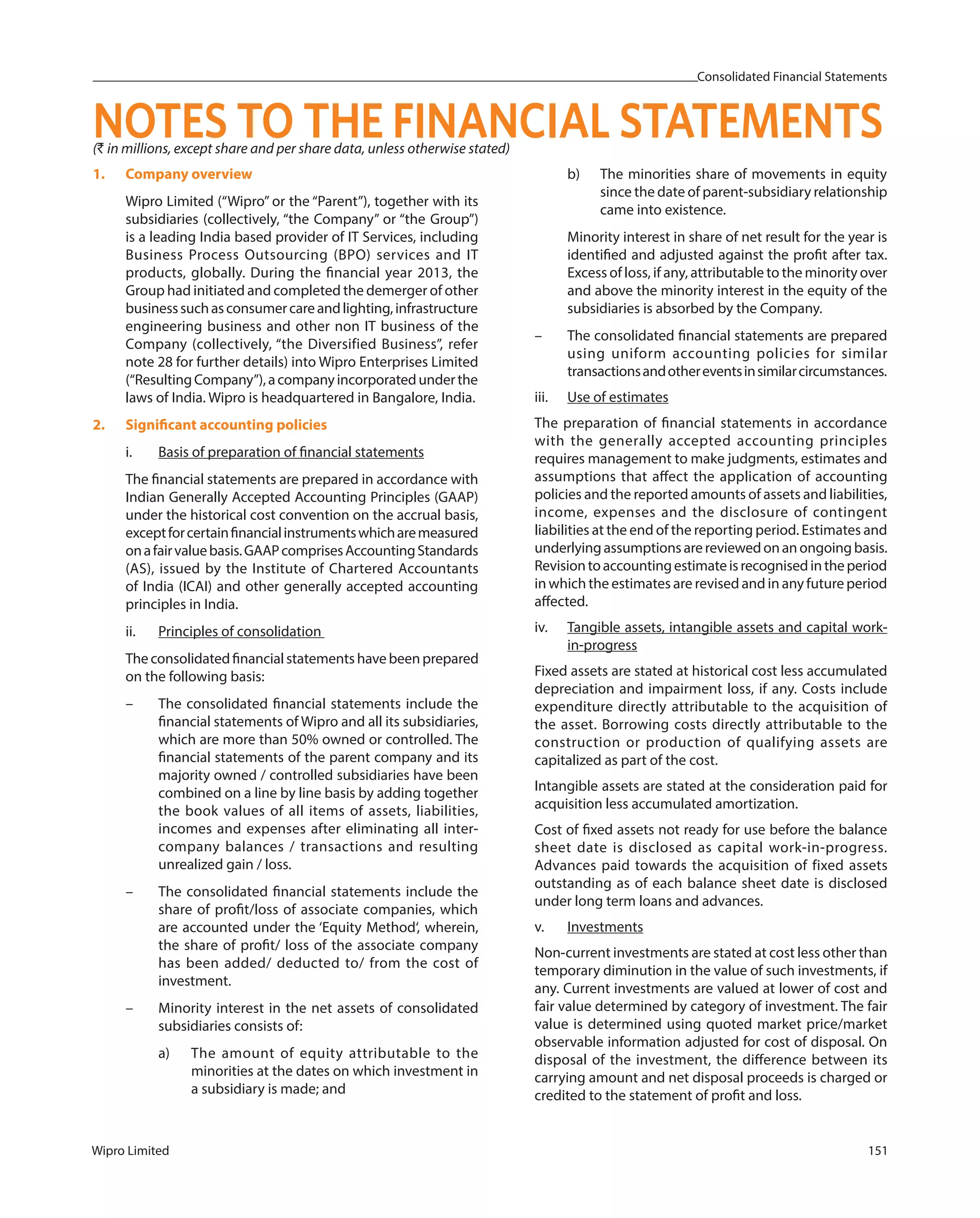 Consolidated Financial Statements
Wipro Limited 151
(` in millions, except share and per share data, unless otherwise stated)
NOTES TO THE FINANCIAL STATEMENTS
1. Company overview
Wipro Limited (“Wipro” or the “Parent”), together with its
subsidiaries (collectively, “the Company” or “the Group”)
is a leading India based provider of IT Services, including
Business Process Outsourcing (BPO) services and IT
products, globally. During the financial year 2013, the
Group had initiated and completed the demerger of other
businesssuchasconsumercareandlighting,infrastructure
engineering business and other non IT business of the
Company (collectively, “the Diversified Business”, refer
note 28 for further details) into Wipro Enterprises Limited
(“ResultingCompany”),acompanyincorporatedunderthe
laws of India. Wipro is headquartered in Bangalore, India.
2. Significant accounting policies
i. Basis of preparation of financial statements
The financial statements are prepared in accordance with
Indian Generally Accepted Accounting Principles (GAAP)
under the historical cost convention on the accrual basis,
exceptforcertainfinancialinstrumentswhicharemeasured
onafairvaluebasis.GAAPcomprisesAccountingStandards
(AS), issued by the Institute of Chartered Accountants
of India (ICAI) and other generally accepted accounting
principles in India.
ii. Principles of consolidation
Theconsolidatedfinancialstatementshavebeenprepared
on the following basis:
– The consolidated financial statements include the
financial statements of Wipro and all its subsidiaries,
which are more than 50% owned or controlled. The
financial statements of the parent company and its
majority owned / controlled subsidiaries have been
combined on a line by line basis by adding together
the book values of all items of assets, liabilities,
incomes and expenses after eliminating all inter-
company balances / transactions and resulting
unrealized gain / loss.
– The consolidated financial statements include the
share of profit/loss of associate companies, which
are accounted under the ‘Equity Method‘, wherein,
the share of profit/ loss of the associate company
has been added/ deducted to/ from the cost of
investment.
– Minority interest in the net assets of consolidated
subsidiaries consists of:
a) The amount of equity attributable to the
minorities at the dates on which investment in
a subsidiary is made; and
b) The minorities share of movements in equity
since the date of parent-subsidiary relationship
came into existence.
Minority interest in share of net result for the year is
identified and adjusted against the profit after tax.
Excess of loss, if any, attributable to the minority over
and above the minority interest in the equity of the
subsidiaries is absorbed by the Company.
– The consolidated financial statements are prepared
using uniform accounting policies for similar
transactionsandothereventsinsimilarcircumstances.
iii. Use of estimates
The preparation of financial statements in accordance
with the generally accepted accounting principles
requires management to make judgments, estimates and
assumptions that affect the application of accounting
policies and the reported amounts of assets and liabilities,
income, expenses and the disclosure of contingent
liabilities at the end of the reporting period. Estimates and
underlyingassumptionsarereviewedonanongoingbasis.
Revisiontoaccountingestimateisrecognisedintheperiod
in which the estimates are revised and in any future period
affected.
iv. Tangible assets, intangible assets and capital work-
in-progress
Fixed assets are stated at historical cost less accumulated
depreciation and impairment loss, if any. Costs include
expenditure directly attributable to the acquisition of
the asset. Borrowing costs directly attributable to the
construction or production of qualifying assets are
capitalized as part of the cost.
Intangible assets are stated at the consideration paid for
acquisition less accumulated amortization.
Cost of fixed assets not ready for use before the balance
sheet date is disclosed as capital work-in-progress.
Advances paid towards the acquisition of fixed assets
outstanding as of each balance sheet date is disclosed
under long term loans and advances.
v. Investments
Non-current investments are stated at cost less other than
temporary diminution in the value of such investments, if
any. Current investments are valued at lower of cost and
fair value determined by category of investment. The fair
value is determined using quoted market price/market
observable information adjusted for cost of disposal. On
disposal of the investment, the difference between its
carrying amount and net disposal proceeds is charged or
credited to the statement of profit and loss.
 