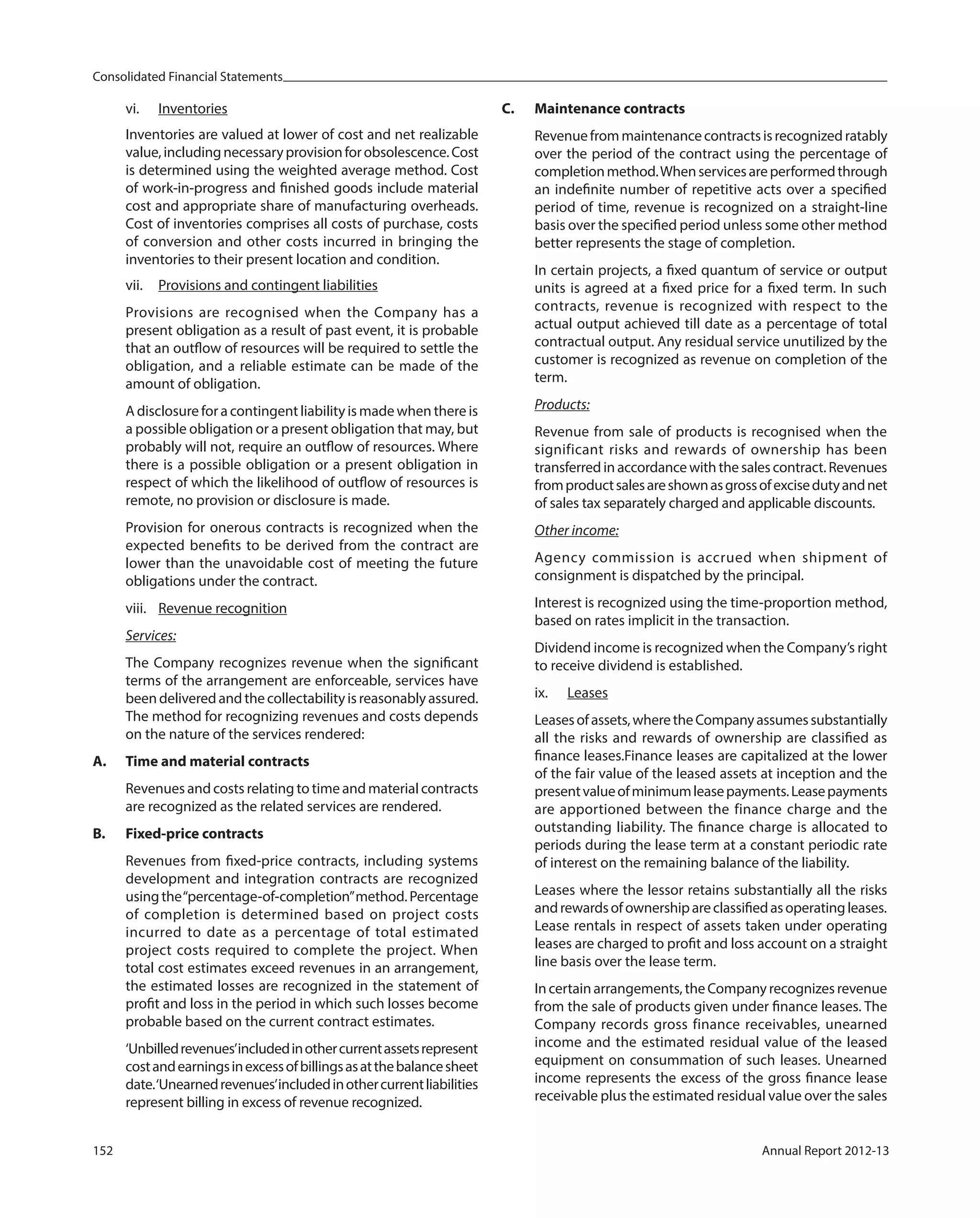 Consolidated Financial Statements
152 Annual Report 2012-13
vi. Inventories
Inventories are valued at lower of cost and net realizable
value,includingnecessaryprovisionforobsolescence.Cost
is determined using the weighted average method. Cost
of work-in-progress and finished goods include material
cost and appropriate share of manufacturing overheads.
Cost of inventories comprises all costs of purchase, costs
of conversion and other costs incurred in bringing the
inventories to their present location and condition.
vii. Provisions and contingent liabilities
Provisions are recognised when the Company has a
present obligation as a result of past event, it is probable
that an outflow of resources will be required to settle the
obligation, and a reliable estimate can be made of the
amount of obligation.
A disclosure for a contingent liability is made when there is
a possible obligation or a present obligation that may, but
probably will not, require an outflow of resources. Where
there is a possible obligation or a present obligation in
respect of which the likelihood of outflow of resources is
remote, no provision or disclosure is made.
Provision for onerous contracts is recognized when the
expected benefits to be derived from the contract are
lower than the unavoidable cost of meeting the future
obligations under the contract.
viii. Revenue recognition
Services:
The Company recognizes revenue when the significant
terms of the arrangement are enforceable, services have
beendeliveredandthecollectabilityisreasonablyassured.
The method for recognizing revenues and costs depends
on the nature of the services rendered:
A. Time and material contracts
Revenues and costs relating to time and material contracts
are recognized as the related services are rendered.
B. Fixed-price contracts
Revenues from fixed-price contracts, including systems
development and integration contracts are recognized
usingthe“percentage-of-completion”method.Percentage
of completion is determined based on project costs
incurred to date as a percentage of total estimated
project costs required to complete the project. When
total cost estimates exceed revenues in an arrangement,
the estimated losses are recognized in the statement of
profit and loss in the period in which such losses become
probable based on the current contract estimates.
‘Unbilledrevenues’includedinothercurrentassetsrepresent
costandearningsinexcessofbillingsasatthebalancesheet
date.‘Unearnedrevenues’includedinothercurrentliabilities
represent billing in excess of revenue recognized.
C. Maintenance contracts
Revenuefrommaintenancecontractsisrecognizedratably
over the period of the contract using the percentage of
completionmethod.Whenservicesareperformedthrough
an indefinite number of repetitive acts over a specified
period of time, revenue is recognized on a straight-line
basis over the specified period unless some other method
better represents the stage of completion.
In certain projects, a fixed quantum of service or output
units is agreed at a fixed price for a fixed term. In such
contracts, revenue is recognized with respect to the
actual output achieved till date as a percentage of total
contractual output. Any residual service unutilized by the
customer is recognized as revenue on completion of the
term.
Products:
Revenue from sale of products is recognised when the
significant risks and rewards of ownership has been
transferred in accordance with the sales contract. Revenues
fromproductsalesareshownasgrossofexcisedutyandnet
of sales tax separately charged and applicable discounts.
Other income:
Agency commission is accrued when shipment of
consignment is dispatched by the principal.
Interest is recognized using the time-proportion method,
based on rates implicit in the transaction.
Dividend income is recognized when the Company’s right
to receive dividend is established.
ix. Leases
Leasesofassets,wheretheCompanyassumessubstantially
all the risks and rewards of ownership are classified as
finance leases.Finance leases are capitalized at the lower
of the fair value of the leased assets at inception and the
presentvalueofminimumleasepayments.Leasepayments
are apportioned between the finance charge and the
outstanding liability. The finance charge is allocated to
periods during the lease term at a constant periodic rate
of interest on the remaining balance of the liability.
Leases where the lessor retains substantially all the risks
andrewardsofownershipareclassifiedasoperatingleases.
Lease rentals in respect of assets taken under operating
leases are charged to profit and loss account on a straight
line basis over the lease term.
Incertainarrangements,theCompanyrecognizesrevenue
from the sale of products given under finance leases. The
Company records gross finance receivables, unearned
income and the estimated residual value of the leased
equipment on consummation of such leases. Unearned
income represents the excess of the gross finance lease
receivable plus the estimated residual value over the sales
 