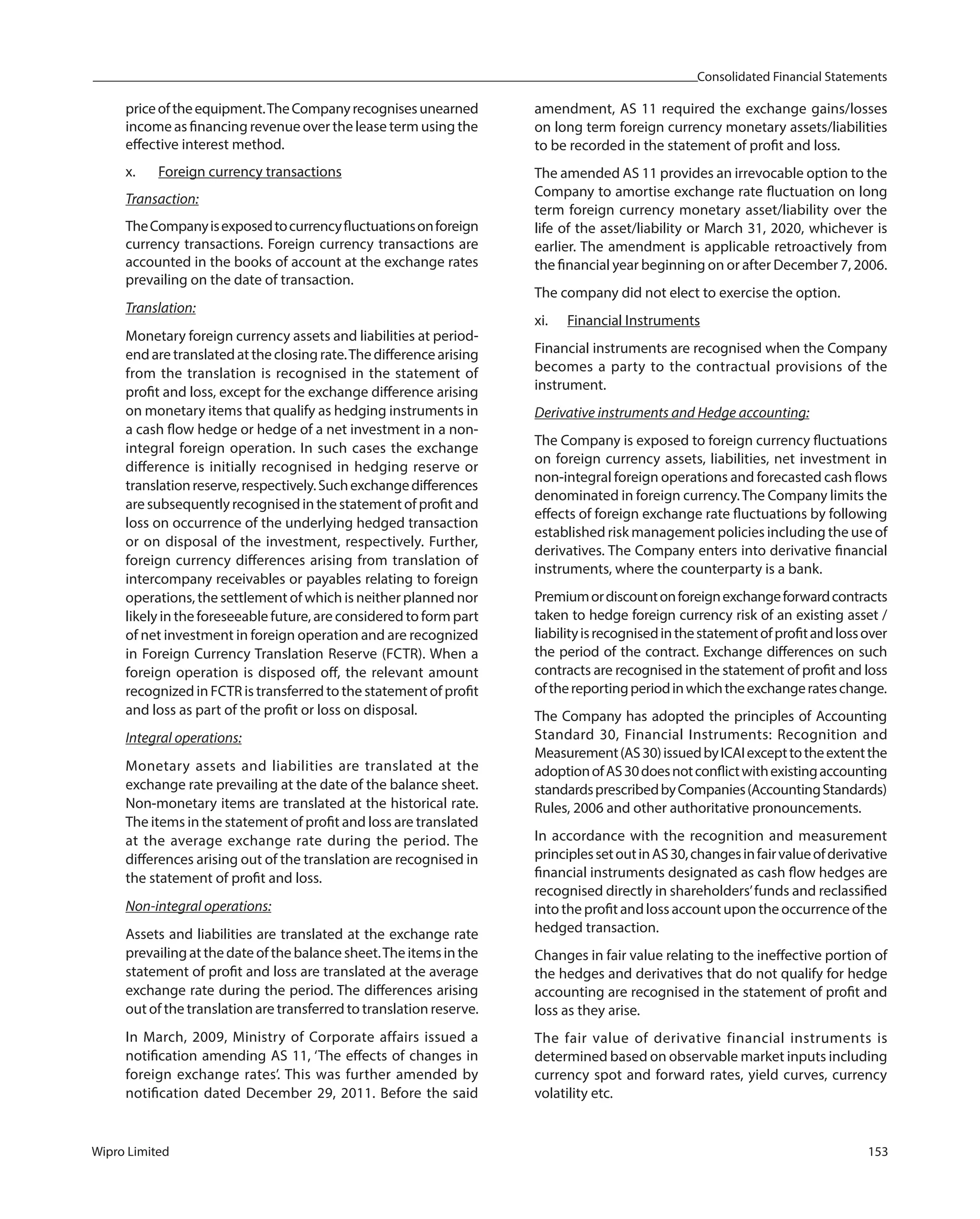 Consolidated Financial Statements
Wipro Limited 153
priceoftheequipment.TheCompanyrecognisesunearned
income as financing revenue over the lease term using the
effective interest method.
x. Foreign currency transactions
Transaction:
TheCompanyisexposedtocurrencyfluctuationsonforeign
currency transactions. Foreign currency transactions are
accounted in the books of account at the exchange rates
prevailing on the date of transaction.
Translation:
Monetary foreign currency assets and liabilities at period-
endaretranslatedattheclosingrate.Thedifferencearising
from the translation is recognised in the statement of
profit and loss, except for the exchange difference arising
on monetary items that qualify as hedging instruments in
a cash flow hedge or hedge of a net investment in a non-
integral foreign operation. In such cases the exchange
difference is initially recognised in hedging reserve or
translationreserve,respectively.Suchexchangedifferences
are subsequently recognised in the statement of profit and
loss on occurrence of the underlying hedged transaction
or on disposal of the investment, respectively. Further,
foreign currency differences arising from translation of
intercompany receivables or payables relating to foreign
operations, the settlement of which is neither planned nor
likely in the foreseeable future, are considered to form part
of net investment in foreign operation and are recognized
in Foreign Currency Translation Reserve (FCTR). When a
foreign operation is disposed off, the relevant amount
recognized in FCTR is transferred to the statement of profit
and loss as part of the profit or loss on disposal.
Integral operations:
Monetary assets and liabilities are translated at the
exchange rate prevailing at the date of the balance sheet.
Non-monetary items are translated at the historical rate.
The items in the statement of profit and loss are translated
at the average exchange rate during the period. The
differences arising out of the translation are recognised in
the statement of profit and loss.
Non-integral operations:
Assets and liabilities are translated at the exchange rate
prevailing at the date of the balance sheet.The items in the
statement of profit and loss are translated at the average
exchange rate during the period. The differences arising
out of the translation are transferred to translation reserve.
In March, 2009, Ministry of Corporate affairs issued a
notification amending AS 11, ‘The effects of changes in
foreign exchange rates’. This was further amended by
notification dated December 29, 2011. Before the said
amendment, AS 11 required the exchange gains/losses
on long term foreign currency monetary assets/liabilities
to be recorded in the statement of profit and loss.
The amended AS 11 provides an irrevocable option to the
Company to amortise exchange rate fluctuation on long
term foreign currency monetary asset/liability over the
life of the asset/liability or March 31, 2020, whichever is
earlier. The amendment is applicable retroactively from
the financial year beginning on or after December 7, 2006.
The company did not elect to exercise the option.
xi. Financial Instruments
Financial instruments are recognised when the Company
becomes a party to the contractual provisions of the
instrument.
Derivative instruments and Hedge accounting:
The Company is exposed to foreign currency fluctuations
on foreign currency assets, liabilities, net investment in
non-integral foreign operations and forecasted cash flows
denominated in foreign currency.The Company limits the
effects of foreign exchange rate fluctuations by following
established risk management policies including the use of
derivatives. The Company enters into derivative financial
instruments, where the counterparty is a bank.
Premiumordiscountonforeignexchangeforwardcontracts
taken to hedge foreign currency risk of an existing asset /
liabilityisrecognisedinthestatementofprofitandlossover
the period of the contract. Exchange differences on such
contracts are recognised in the statement of profit and loss
ofthereportingperiodinwhichtheexchangerateschange.
The Company has adopted the principles of Accounting
Standard 30, Financial Instruments: Recognition and
Measurement(AS30)issuedbyICAIexcepttotheextentthe
adoptionofAS30doesnotconflictwithexistingaccounting
standardsprescribedbyCompanies(AccountingStandards)
Rules, 2006 and other authoritative pronouncements.
In accordance with the recognition and measurement
principlessetoutinAS30,changesinfairvalueofderivative
financial instruments designated as cash flow hedges are
recognised directly in shareholders’funds and reclassified
into the profit and loss account upon the occurrence of the
hedged transaction.
Changes in fair value relating to the ineffective portion of
the hedges and derivatives that do not qualify for hedge
accounting are recognised in the statement of profit and
loss as they arise.
The fair value of derivative financial instruments is
determined based on observable market inputs including
currency spot and forward rates, yield curves, currency
volatility etc.
 