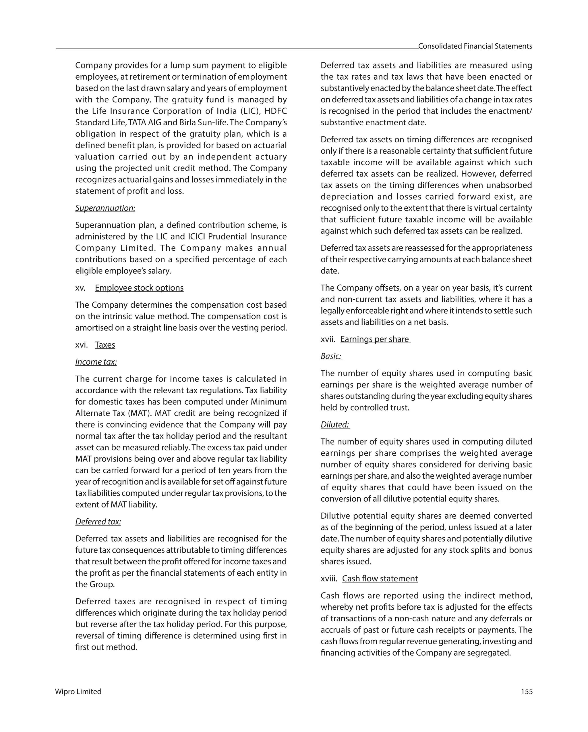 Consolidated Financial Statements
Wipro Limited 155
Company provides for a lump sum payment to eligible
employees, at retirement or termination of employment
based on the last drawn salary and years of employment
with the Company. The gratuity fund is managed by
the Life Insurance Corporation of India (LIC), HDFC
Standard Life,TATA AIG and Birla Sun-life.The Company’s
obligation in respect of the gratuity plan, which is a
defined benefit plan, is provided for based on actuarial
valuation carried out by an independent actuary
using the projected unit credit method. The Company
recognizes actuarial gains and losses immediately in the
statement of profit and loss.
Superannuation:
Superannuation plan, a defined contribution scheme, is
administered by the LIC and ICICI Prudential Insurance
Company Limited. The Company makes annual
contributions based on a specified percentage of each
eligible employee’s salary.
xv. Employee stock options
The Company determines the compensation cost based
on the intrinsic value method. The compensation cost is
amortised on a straight line basis over the vesting period.
xvi. Taxes
Income tax:
The current charge for income taxes is calculated in
accordance with the relevant tax regulations. Tax liability
for domestic taxes has been computed under Minimum
Alternate Tax (MAT). MAT credit are being recognized if
there is convincing evidence that the Company will pay
normal tax after the tax holiday period and the resultant
asset can be measured reliably. The excess tax paid under
MAT provisions being over and above regular tax liability
can be carried forward for a period of ten years from the
yearofrecognitionandisavailableforsetoffagainstfuture
taxliabilitiescomputedunderregulartaxprovisions,tothe
extent of MAT liability.
Deferred tax:
Deferred tax assets and liabilities are recognised for the
future tax consequences attributable to timing differences
that result between the profit offered for income taxes and
the profit as per the financial statements of each entity in
the Group.
Deferred taxes are recognised in respect of timing
differences which originate during the tax holiday period
but reverse after the tax holiday period. For this purpose,
reversal of timing difference is determined using first in
first out method.
Deferred tax assets and liabilities are measured using
the tax rates and tax laws that have been enacted or
substantivelyenactedbythebalancesheetdate.Theeffect
ondeferredtaxassetsandliabilitiesofachangeintaxrates
is recognised in the period that includes the enactment/
substantive enactment date.
Deferred tax assets on timing differences are recognised
only if there is a reasonable certainty that sufficient future
taxable income will be available against which such
deferred tax assets can be realized. However, deferred
tax assets on the timing differences when unabsorbed
depreciation and losses carried forward exist, are
recognised only to the extent that there is virtual certainty
that sufficient future taxable income will be available
against which such deferred tax assets can be realized.
Deferred tax assets are reassessed for the appropriateness
of their respective carrying amounts at each balance sheet
date.
The Company offsets, on a year on year basis, it’s current
and non-current tax assets and liabilities, where it has a
legallyenforceablerightandwhereitintendstosettlesuch
assets and liabilities on a net basis.
xvii. Earnings per share
Basic:
The number of equity shares used in computing basic
earnings per share is the weighted average number of
sharesoutstandingduringtheyearexcludingequityshares
held by controlled trust.
Diluted:
The number of equity shares used in computing diluted
earnings per share comprises the weighted average
number of equity shares considered for deriving basic
earningspershare,andalsotheweightedaveragenumber
of equity shares that could have been issued on the
conversion of all dilutive potential equity shares.
Dilutive potential equity shares are deemed converted
as of the beginning of the period, unless issued at a later
date.The number of equity shares and potentially dilutive
equity shares are adjusted for any stock splits and bonus
shares issued.
xviii. Cash flow statement
Cash flows are reported using the indirect method,
whereby net profits before tax is adjusted for the effects
of transactions of a non-cash nature and any deferrals or
accruals of past or future cash receipts or payments. The
cash flows from regular revenue generating, investing and
financing activities of the Company are segregated.
 