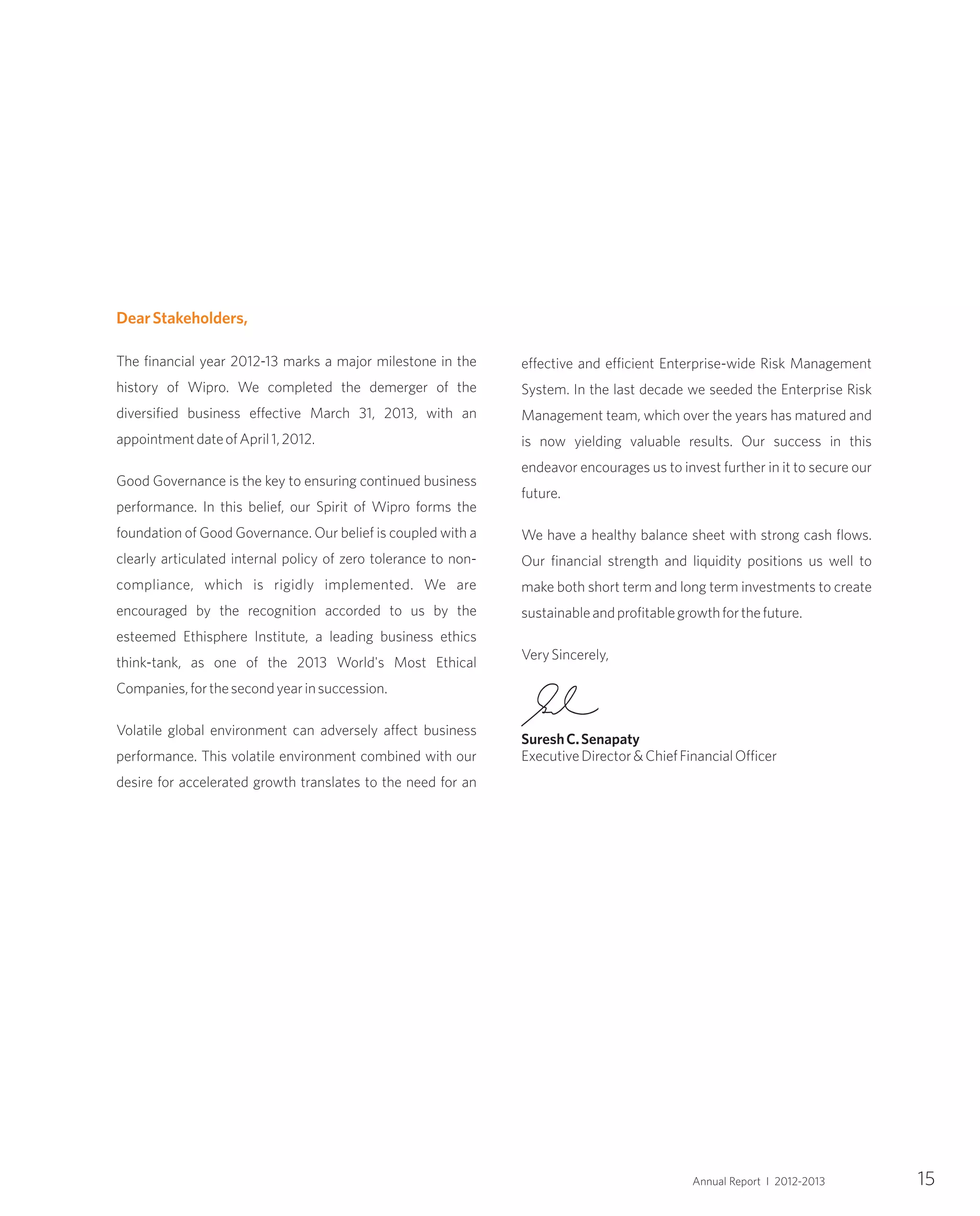 15Annual Report I 2012-2013
DearStakeholders,
The financial year 2012-13 marks a major milestone in the
history of Wipro. We completed the demerger of the
diversified business effective March 31, 2013, with an
appointmentdateofApril1,2012.
Good Governance is the key to ensuring continued business
performance. In this belief, our Spirit of Wipro forms the
foundation of Good Governance. Our belief is coupled with a
clearly articulated internal policy of zero tolerance to non-
compliance, which is rigidly implemented. We are
encouraged by the recognition accorded to us by the
esteemed Ethisphere Institute, a leading business ethics
think-tank, as one of the 2013 World's Most Ethical
Companies,forthesecondyearinsuccession.
Volatile global environment can adversely affect business
performance. This volatile environment combined with our
desire for accelerated growth translates to the need for an
effective and efficient Enterprise-wide Risk Management
System. In the last decade we seeded the Enterprise Risk
Management team, which over the years has matured and
is now yielding valuable results. Our success in this
endeavor encourages us to invest further in it to secure our
future.
We have a healthy balance sheet with strong cash flows.
Our financial strength and liquidity positions us well to
make both short term and long term investments to create
sustainableandprofitablegrowthforthefuture.
VerySincerely,
SureshC.Senapaty
ExecutiveDirector&ChiefFinancialOfficer
 