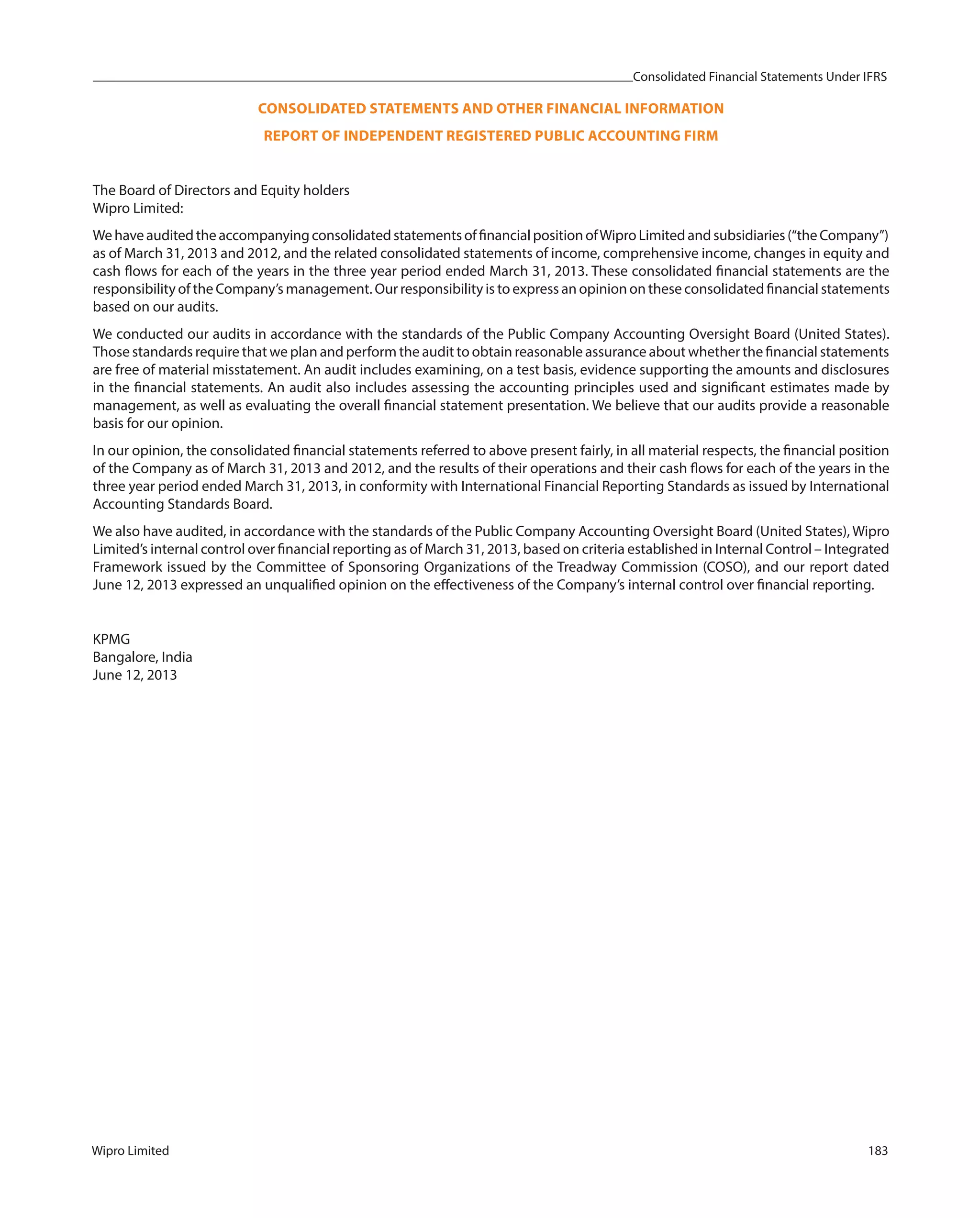 Consolidated Financial Statements Under IFRS
Wipro Limited 183
CONSOLIDATED STATEMENTS AND OTHER FINANCIAL INFORMATION
REPORT OF INDEPENDENT REGISTERED PUBLIC ACCOUNTING FIRM
The Board of Directors and Equity holders
Wipro Limited:
WehaveauditedtheaccompanyingconsolidatedstatementsoffinancialpositionofWiproLimitedand subsidiaries(“theCompany”)
as of March 31, 2013 and 2012, and the related consolidated statements of income, comprehensive income, changes in equity and
cash flows for each of the years in the three year period ended March 31, 2013. These consolidated financial statements are the
responsibility of the Company’s management. Our responsibility is to express an opinion on these consolidated financial statements
based on our audits.
We conducted our audits in accordance with the standards of the Public Company Accounting Oversight Board (United States).
Those standards require that we plan and perform the audit to obtain reasonable assurance about whether the financial statements
are free of material misstatement. An audit includes examining, on a test basis, evidence supporting the amounts and disclosures
in the financial statements. An audit also includes assessing the accounting principles used and significant estimates made by
management, as well as evaluating the overall financial statement presentation. We believe that our audits provide a reasonable
basis for our opinion.
In our opinion, the consolidated financial statements referred to above present fairly, in all material respects, the financial position
of the Company as of March 31, 2013 and 2012, and the results of their operations and their cash flows for each of the years in the
three year period ended March 31, 2013, in conformity with International Financial Reporting Standards as issued by International
Accounting Standards Board.
We also have audited, in accordance with the standards of the Public Company Accounting Oversight Board (United States), Wipro
Limited’s internal control over financial reporting as of March 31, 2013, based on criteria established in Internal Control – Integrated
Framework issued by the Committee of Sponsoring Organizations of the Treadway Commission (COSO), and our report dated
June 12, 2013 expressed an unqualified opinion on the effectiveness of the Company’s internal control over financial reporting.
KPMG
Bangalore, India
June 12, 2013
 