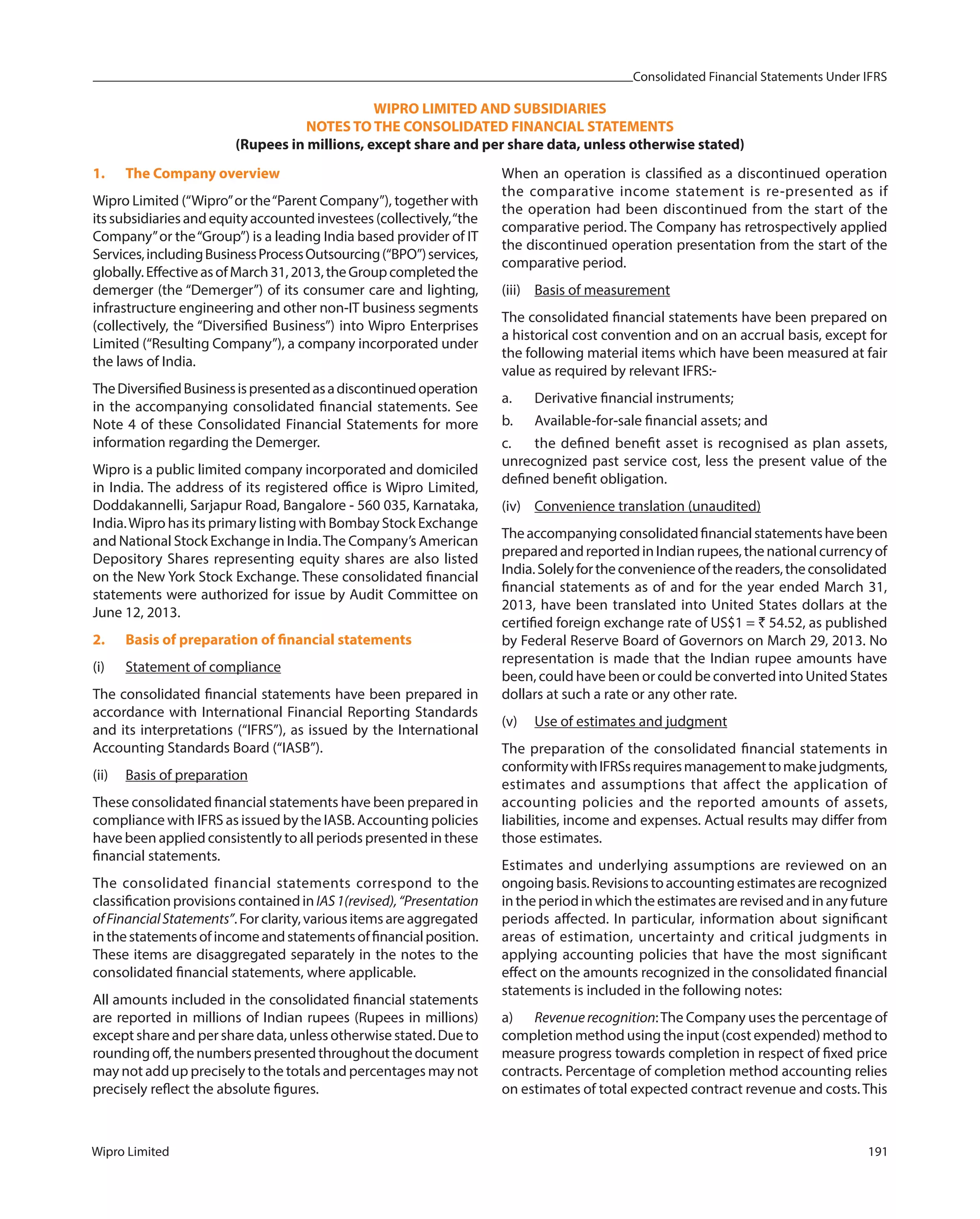 Consolidated Financial Statements Under IFRS
Wipro Limited 191
1. The Company overview
Wipro Limited (“Wipro”or the“Parent Company”), together with
itssubsidiariesandequityaccountedinvestees(collectively,“the
Company”or the“Group”) is a leading India based provider of IT
Services,includingBusinessProcessOutsourcing(“BPO”)services,
globally.EffectiveasofMarch31,2013,theGroupcompletedthe
demerger (the “Demerger”) of its consumer care and lighting,
infrastructure engineering and other non-IT business segments
(collectively, the “Diversified Business”) into Wipro Enterprises
Limited (“Resulting Company”), a company incorporated under
the laws of India.
TheDiversifiedBusinessispresentedasadiscontinuedoperation
in the accompanying consolidated financial statements. See
Note 4 of these Consolidated Financial Statements for more
information regarding the Demerger.
Wipro is a public limited company incorporated and domiciled
in India. The address of its registered office is Wipro Limited,
Doddakannelli, Sarjapur Road, Bangalore - 560 035, Karnataka,
India.Wipro has its primary listing with Bombay Stock Exchange
and National Stock Exchange in India.The Company’s American
Depository Shares representing equity shares are also listed
on the New York Stock Exchange. These consolidated financial
statements were authorized for issue by Audit Committee on
June 12, 2013.
2. Basis of preparation of financial statements
(i) Statement of compliance
The consolidated financial statements have been prepared in
accordance with International Financial Reporting Standards
and its interpretations (“IFRS”), as issued by the International
Accounting Standards Board (“IASB”).
(ii) Basis of preparation
These consolidated financial statements have been prepared in
compliance with IFRS as issued by the IASB. Accounting policies
have been applied consistently to all periods presented in these
financial statements.
The consolidated financial statements correspond to the
classificationprovisionscontainedinIAS1(revised),“Presentation
ofFinancialStatements”.Forclarity,variousitemsareaggregated
inthestatementsofincomeandstatementsoffinancialposition.
These items are disaggregated separately in the notes to the
consolidated financial statements, where applicable.
All amounts included in the consolidated financial statements
are reported in millions of Indian rupees (Rupees in millions)
except share and per share data, unless otherwise stated. Due to
roundingoff,thenumberspresentedthroughoutthedocument
may not add up precisely to the totals and percentages may not
precisely reflect the absolute figures.
WIPRO LIMITED AND SUBSIDIARIES
NOTES TO THE CONSOLIDATED FINANCIAL STATEMENTS
(Rupees in millions, except share and per share data, unless otherwise stated)
When an operation is classified as a discontinued operation
the comparative income statement is re-presented as if
the operation had been discontinued from the start of the
comparative period. The Company has retrospectively applied
the discontinued operation presentation from the start of the
comparative period.
(iii) Basis of measurement
The consolidated financial statements have been prepared on
a historical cost convention and on an accrual basis, except for
the following material items which have been measured at fair
value as required by relevant IFRS:-
a. Derivative financial instruments;
b. Available-for-sale financial assets; and
c. the defined benefit asset is recognised as plan assets,
unrecognized past service cost, less the present value of the
defined benefit obligation.
(iv) Convenience translation (unaudited)
Theaccompanyingconsolidatedfinancialstatementshavebeen
preparedandreportedinIndianrupees,thenationalcurrencyof
India.Solelyfortheconvenienceofthereaders,theconsolidated
financial statements as of and for the year ended March 31,
2013, have been translated into United States dollars at the
certified foreign exchange rate of US$1 = ` 54.52, as published
by Federal Reserve Board of Governors on March 29, 2013. No
representation is made that the Indian rupee amounts have
been, could have been or could be converted into United States
dollars at such a rate or any other rate.
(v) Use of estimates and judgment
The preparation of the consolidated financial statements in
conformitywithIFRSsrequiresmanagementtomakejudgments,
estimates and assumptions that affect the application of
accounting policies and the reported amounts of assets,
liabilities, income and expenses. Actual results may differ from
those estimates.
Estimates and underlying assumptions are reviewed on an
ongoingbasis.Revisionstoaccountingestimatesarerecognized
intheperiodinwhichtheestimatesarerevisedandinanyfuture
periods affected. In particular, information about significant
areas of estimation, uncertainty and critical judgments in
applying accounting policies that have the most significant
effect on the amounts recognized in the consolidated financial
statements is included in the following notes:
a) Revenuerecognition:The Company uses the percentage of
completion method using the input (cost expended) method to
measure progress towards completion in respect of fixed price
contracts. Percentage of completion method accounting relies
on estimates of total expected contract revenue and costs. This
 