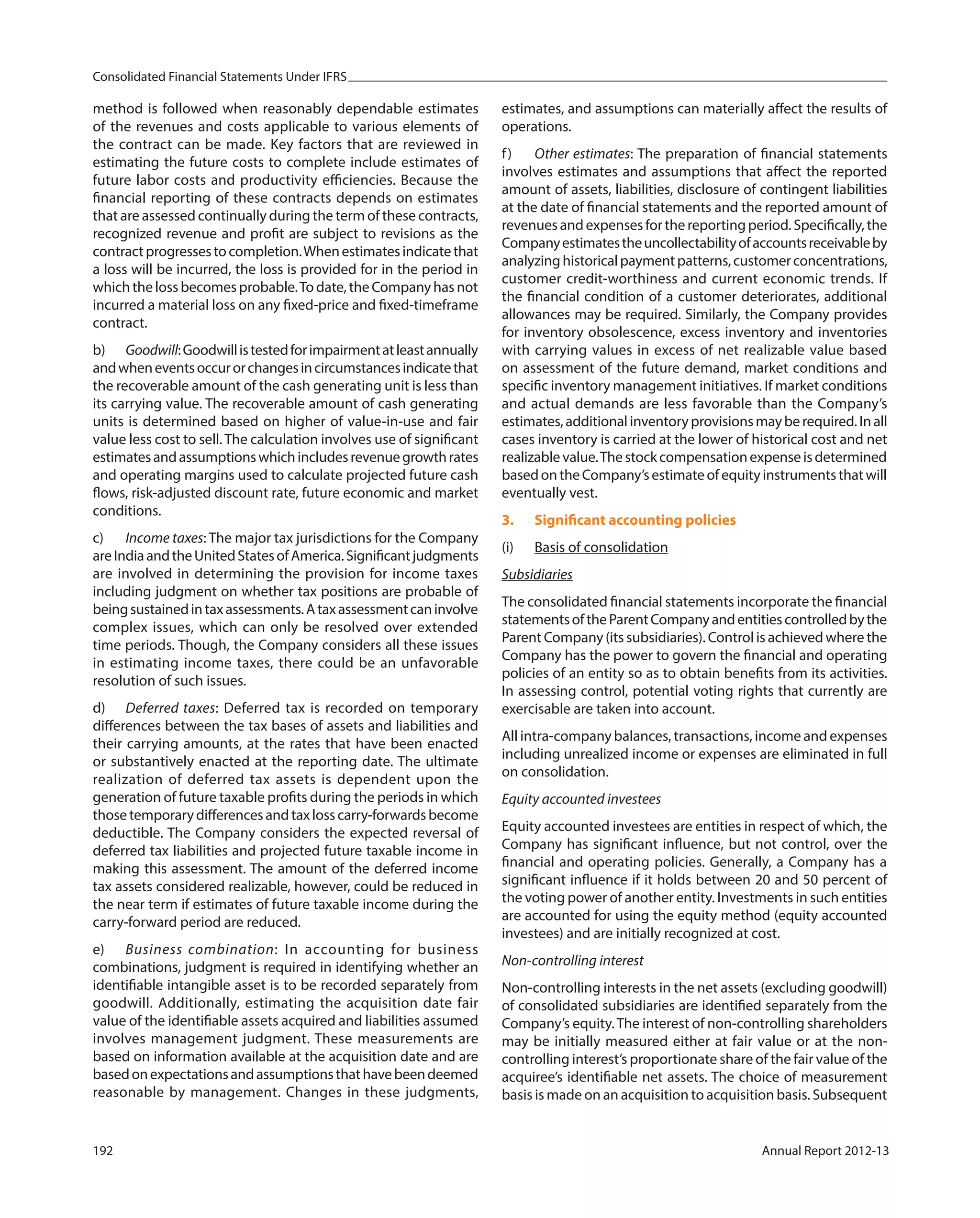Consolidated Financial Statements Under IFRS
192 Annual Report 2012-13
method is followed when reasonably dependable estimates
of the revenues and costs applicable to various elements of
the contract can be made. Key factors that are reviewed in
estimating the future costs to complete include estimates of
future labor costs and productivity efficiencies. Because the
financial reporting of these contracts depends on estimates
that are assessed continually during the term of these contracts,
recognized revenue and profit are subject to revisions as the
contractprogressestocompletion.Whenestimatesindicatethat
a loss will be incurred, the loss is provided for in the period in
which the loss becomes probable.To date, the Company has not
incurred a material loss on any fixed-price and fixed-timeframe
contract.
b) Goodwill:Goodwillistestedforimpairmentatleastannually
andwheneventsoccurorchangesincircumstancesindicatethat
the recoverable amount of the cash generating unit is less than
its carrying value. The recoverable amount of cash generating
units is determined based on higher of value-in-use and fair
value less cost to sell. The calculation involves use of significant
estimatesandassumptionswhichincludesrevenuegrowthrates
and operating margins used to calculate projected future cash
flows, risk-adjusted discount rate, future economic and market
conditions.
c) Income taxes: The major tax jurisdictions for the Company
areIndiaandtheUnitedStatesofAmerica.Significantjudgments
are involved in determining the provision for income taxes
including judgment on whether tax positions are probable of
beingsustainedintaxassessments.Ataxassessmentcaninvolve
complex issues, which can only be resolved over extended
time periods. Though, the Company considers all these issues
in estimating income taxes, there could be an unfavorable
resolution of such issues.
d) Deferred taxes: Deferred tax is recorded on temporary
differences between the tax bases of assets and liabilities and
their carrying amounts, at the rates that have been enacted
or substantively enacted at the reporting date. The ultimate
realization of deferred tax assets is dependent upon the
generation of future taxable profits during the periods in which
thosetemporarydifferencesandtaxlosscarry-forwardsbecome
deductible. The Company considers the expected reversal of
deferred tax liabilities and projected future taxable income in
making this assessment. The amount of the deferred income
tax assets considered realizable, however, could be reduced in
the near term if estimates of future taxable income during the
carry-forward period are reduced.
e) Business combination: In accounting for business
combinations, judgment is required in identifying whether an
identifiable intangible asset is to be recorded separately from
goodwill. Additionally, estimating the acquisition date fair
value of the identifiable assets acquired and liabilities assumed
involves management judgment. These measurements are
based on information available at the acquisition date and are
basedonexpectationsandassumptionsthathavebeendeemed
reasonable by management. Changes in these judgments,
estimates, and assumptions can materially affect the results of
operations.
f) Other estimates: The preparation of financial statements
involves estimates and assumptions that affect the reported
amount of assets, liabilities, disclosure of contingent liabilities
at the date of financial statements and the reported amount of
revenuesandexpensesforthereportingperiod.Specifically,the
Companyestimatestheuncollectabilityofaccountsreceivableby
analyzinghistoricalpaymentpatterns,customerconcentrations,
customer credit-worthiness and current economic trends. If
the financial condition of a customer deteriorates, additional
allowances may be required. Similarly, the Company provides
for inventory obsolescence, excess inventory and inventories
with carrying values in excess of net realizable value based
on assessment of the future demand, market conditions and
specific inventory management initiatives. If market conditions
and actual demands are less favorable than the Company’s
estimates,additionalinventoryprovisionsmayberequired.Inall
cases inventory is carried at the lower of historical cost and net
realizablevalue.Thestockcompensationexpenseisdetermined
basedontheCompany’sestimateofequityinstrumentsthatwill
eventually vest.
3. Significant accounting policies
(i) Basis of consolidation
Subsidiaries
The consolidated financial statements incorporate the financial
statementsoftheParentCompanyandentitiescontrolledbythe
Parent Company (its subsidiaries). Control is achieved where the
Company has the power to govern the financial and operating
policies of an entity so as to obtain benefits from its activities.
In assessing control, potential voting rights that currently are
exercisable are taken into account.
All intra-company balances, transactions, income and expenses
including unrealized income or expenses are eliminated in full
on consolidation.
Equity accounted investees
Equity accounted investees are entities in respect of which, the
Company has significant influence, but not control, over the
financial and operating policies. Generally, a Company has a
significant influence if it holds between 20 and 50 percent of
the voting power of another entity. Investments in such entities
are accounted for using the equity method (equity accounted
investees) and are initially recognized at cost.
Non-controlling interest
Non-controlling interests in the net assets (excluding goodwill)
of consolidated subsidiaries are identified separately from the
Company’s equity.The interest of non-controlling shareholders
may be initially measured either at fair value or at the non-
controlling interest’s proportionate share of the fair value of the
acquiree’s identifiable net assets. The choice of measurement
basis is made on an acquisition to acquisition basis. Subsequent
 