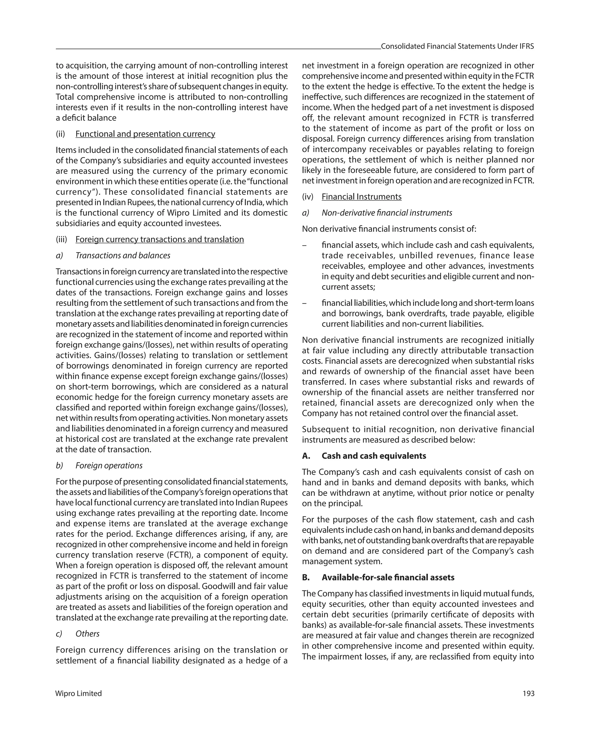 Consolidated Financial Statements Under IFRS
Wipro Limited 193
to acquisition, the carrying amount of non-controlling interest
is the amount of those interest at initial recognition plus the
non-controllinginterest’sshareofsubsequentchangesinequity.
Total comprehensive income is attributed to non-controlling
interests even if it results in the non-controlling interest have
a deficit balance
(ii) Functional and presentation currency
Items included in the consolidated financial statements of each
of the Company’s subsidiaries and equity accounted investees
are measured using the currency of the primary economic
environment in which these entities operate (i.e. the“functional
currency”). These consolidated financial statements are
presentedinIndianRupees,thenationalcurrencyofIndia,which
is the functional currency of Wipro Limited and its domestic
subsidiaries and equity accounted investees.
(iii) Foreign currency transactions and translation
a) Transactions and balances
Transactionsinforeigncurrencyaretranslatedintotherespective
functional currencies using the exchange rates prevailing at the
dates of the transactions. Foreign exchange gains and losses
resulting from the settlement of such transactions and from the
translation at the exchange rates prevailing at reporting date of
monetaryassetsandliabilitiesdenominatedinforeigncurrencies
are recognized in the statement of income and reported within
foreign exchange gains/(losses), net within results of operating
activities. Gains/(losses) relating to translation or settlement
of borrowings denominated in foreign currency are reported
within finance expense except foreign exchange gains/(losses)
on short-term borrowings, which are considered as a natural
economic hedge for the foreign currency monetary assets are
classified and reported within foreign exchange gains/(losses),
netwithinresultsfromoperatingactivities.Nonmonetaryassets
and liabilities denominated in a foreign currency and measured
at historical cost are translated at the exchange rate prevalent
at the date of transaction.
b) Foreign operations
Forthepurposeofpresentingconsolidatedfinancialstatements,
theassetsandliabilitiesoftheCompany’sforeignoperationsthat
have local functional currency are translated into Indian Rupees
using exchange rates prevailing at the reporting date. Income
and expense items are translated at the average exchange
rates for the period. Exchange differences arising, if any, are
recognized in other comprehensive income and held in foreign
currency translation reserve (FCTR), a component of equity.
When a foreign operation is disposed off, the relevant amount
recognized in FCTR is transferred to the statement of income
as part of the profit or loss on disposal. Goodwill and fair value
adjustments arising on the acquisition of a foreign operation
are treated as assets and liabilities of the foreign operation and
translated at the exchange rate prevailing at the reporting date.
c) Others
Foreign currency differences arising on the translation or
settlement of a financial liability designated as a hedge of a
net investment in a foreign operation are recognized in other
comprehensiveincomeandpresentedwithinequityintheFCTR
to the extent the hedge is effective. To the extent the hedge is
ineffective, such differences are recognized in the statement of
income. When the hedged part of a net investment is disposed
off, the relevant amount recognized in FCTR is transferred
to the statement of income as part of the profit or loss on
disposal. Foreign currency differences arising from translation
of intercompany receivables or payables relating to foreign
operations, the settlement of which is neither planned nor
likely in the foreseeable future, are considered to form part of
net investment in foreign operation and are recognized in FCTR.
(iv) Financial Instruments
a) Non-derivative financial instruments
Non derivative financial instruments consist of:
– financial assets, which include cash and cash equivalents,
trade receivables, unbilled revenues, finance lease
receivables, employee and other advances, investments
in equity and debt securities and eligible current and non-
current assets;
– financialliabilities,whichincludelongandshort-termloans
and borrowings, bank overdrafts, trade payable, eligible
current liabilities and non-current liabilities.
Non derivative financial instruments are recognized initially
at fair value including any directly attributable transaction
costs. Financial assets are derecognized when substantial risks
and rewards of ownership of the financial asset have been
transferred. In cases where substantial risks and rewards of
ownership of the financial assets are neither transferred nor
retained, financial assets are derecognized only when the
Company has not retained control over the financial asset.
Subsequent to initial recognition, non derivative financial
instruments are measured as described below:
A. Cash and cash equivalents
The Company’s cash and cash equivalents consist of cash on
hand and in banks and demand deposits with banks, which
can be withdrawn at anytime, without prior notice or penalty
on the principal.
For the purposes of the cash flow statement, cash and cash
equivalentsincludecashonhand,inbanksanddemanddeposits
withbanks,netofoutstandingbankoverdraftsthatarerepayable
on demand and are considered part of the Company’s cash
management system.
B. Available-for-sale financial assets
The Company has classified investments in liquid mutual funds,
equity securities, other than equity accounted investees and
certain debt securities (primarily certificate of deposits with
banks) as available-for-sale financial assets. These investments
are measured at fair value and changes therein are recognized
in other comprehensive income and presented within equity.
The impairment losses, if any, are reclassified from equity into
 