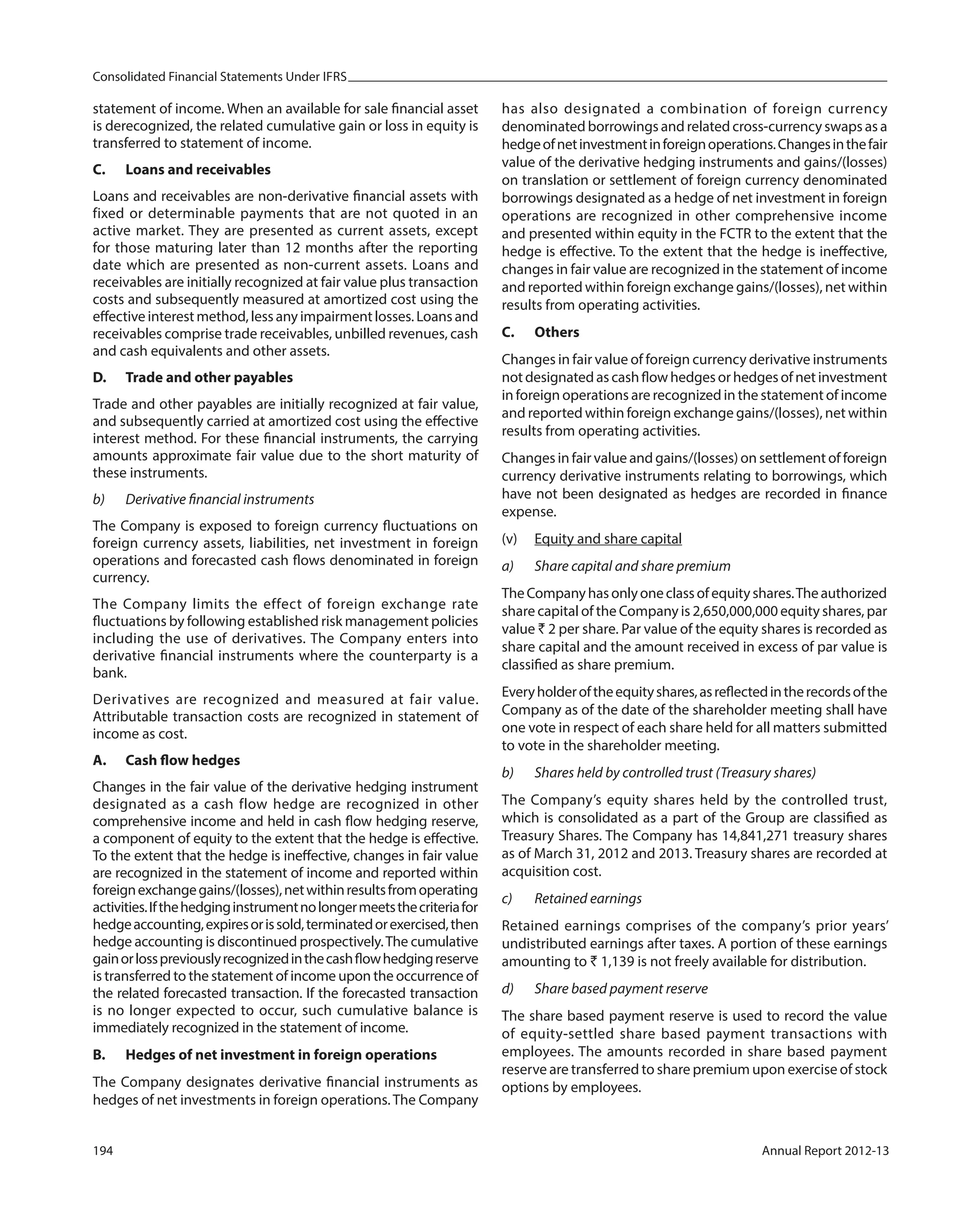 Consolidated Financial Statements Under IFRS
194 Annual Report 2012-13
statement of income. When an available for sale financial asset
is derecognized, the related cumulative gain or loss in equity is
transferred to statement of income.
C. Loans and receivables
Loans and receivables are non-derivative financial assets with
fixed or determinable payments that are not quoted in an
active market. They are presented as current assets, except
for those maturing later than 12 months after the reporting
date which are presented as non-current assets. Loans and
receivables are initially recognized at fair value plus transaction
costs and subsequently measured at amortized cost using the
effective interest method, less any impairment losses. Loans and
receivables comprise trade receivables, unbilled revenues, cash
and cash equivalents and other assets.
D. Trade and other payables
Trade and other payables are initially recognized at fair value,
and subsequently carried at amortized cost using the effective
interest method. For these financial instruments, the carrying
amounts approximate fair value due to the short maturity of
these instruments.
b) Derivative financial instruments
The Company is exposed to foreign currency fluctuations on
foreign currency assets, liabilities, net investment in foreign
operations and forecasted cash flows denominated in foreign
currency.
The Company limits the effect of foreign exchange rate
fluctuations by following established risk management policies
including the use of derivatives. The Company enters into
derivative financial instruments where the counterparty is a
bank.
Derivatives are recognized and measured at fair value.
Attributable transaction costs are recognized in statement of
income as cost.
A. Cash flow hedges
Changes in the fair value of the derivative hedging instrument
designated as a cash flow hedge are recognized in other
comprehensive income and held in cash flow hedging reserve,
a component of equity to the extent that the hedge is effective.
To the extent that the hedge is ineffective, changes in fair value
are recognized in the statement of income and reported within
foreignexchangegains/(losses),netwithinresultsfromoperating
activities.Ifthehedginginstrumentnolongermeetsthecriteriafor
hedgeaccounting,expiresorissold,terminatedorexercised,then
hedge accounting is discontinued prospectively.The cumulative
gainorlosspreviouslyrecognizedinthecashflowhedgingreserve
is transferred to the statement of income upon the occurrence of
the related forecasted transaction. If the forecasted transaction
is no longer expected to occur, such cumulative balance is
immediately recognized in the statement of income.
B. Hedges of net investment in foreign operations
The Company designates derivative financial instruments as
hedges of net investments in foreign operations. The Company
has also designated a combination of foreign currency
denominated borrowings and related cross-currency swaps as a
hedgeofnetinvestmentinforeignoperations.Changesinthefair
value of the derivative hedging instruments and gains/(losses)
on translation or settlement of foreign currency denominated
borrowings designated as a hedge of net investment in foreign
operations are recognized in other comprehensive income
and presented within equity in the FCTR to the extent that the
hedge is effective. To the extent that the hedge is ineffective,
changes in fair value are recognized in the statement of income
and reported within foreign exchange gains/(losses), net within
results from operating activities.
C. Others
Changes in fair value of foreign currency derivative instruments
notdesignatedascashflowhedgesorhedgesofnetinvestment
in foreign operations are recognized in the statement of income
and reported within foreign exchange gains/(losses), net within
results from operating activities.
Changes in fair value and gains/(losses) on settlement of foreign
currency derivative instruments relating to borrowings, which
have not been designated as hedges are recorded in finance
expense.
(v) Equity and share capital
a) Share capital and share premium
TheCompanyhasonlyoneclassofequityshares.Theauthorized
share capital of the Company is 2,650,000,000 equity shares, par
value ` 2 per share. Par value of the equity shares is recorded as
share capital and the amount received in excess of par value is
classified as share premium.
Everyholderoftheequityshares,asreflectedintherecordsofthe
Company as of the date of the shareholder meeting shall have
one vote in respect of each share held for all matters submitted
to vote in the shareholder meeting.
b) Shares held by controlled trust (Treasury shares)
The Company’s equity shares held by the controlled trust,
which is consolidated as a part of the Group are classified as
Treasury Shares. The Company has 14,841,271 treasury shares
as of March 31, 2012 and 2013. Treasury shares are recorded at
acquisition cost.
c) Retained earnings
Retained earnings comprises of the company’s prior years’
undistributed earnings after taxes. A portion of these earnings
amounting to ` 1,139 is not freely available for distribution.
d) Share based payment reserve
The share based payment reserve is used to record the value
of equity-settled share based payment transactions with
employees. The amounts recorded in share based payment
reserve are transferred to share premium upon exercise of stock
options by employees.
 