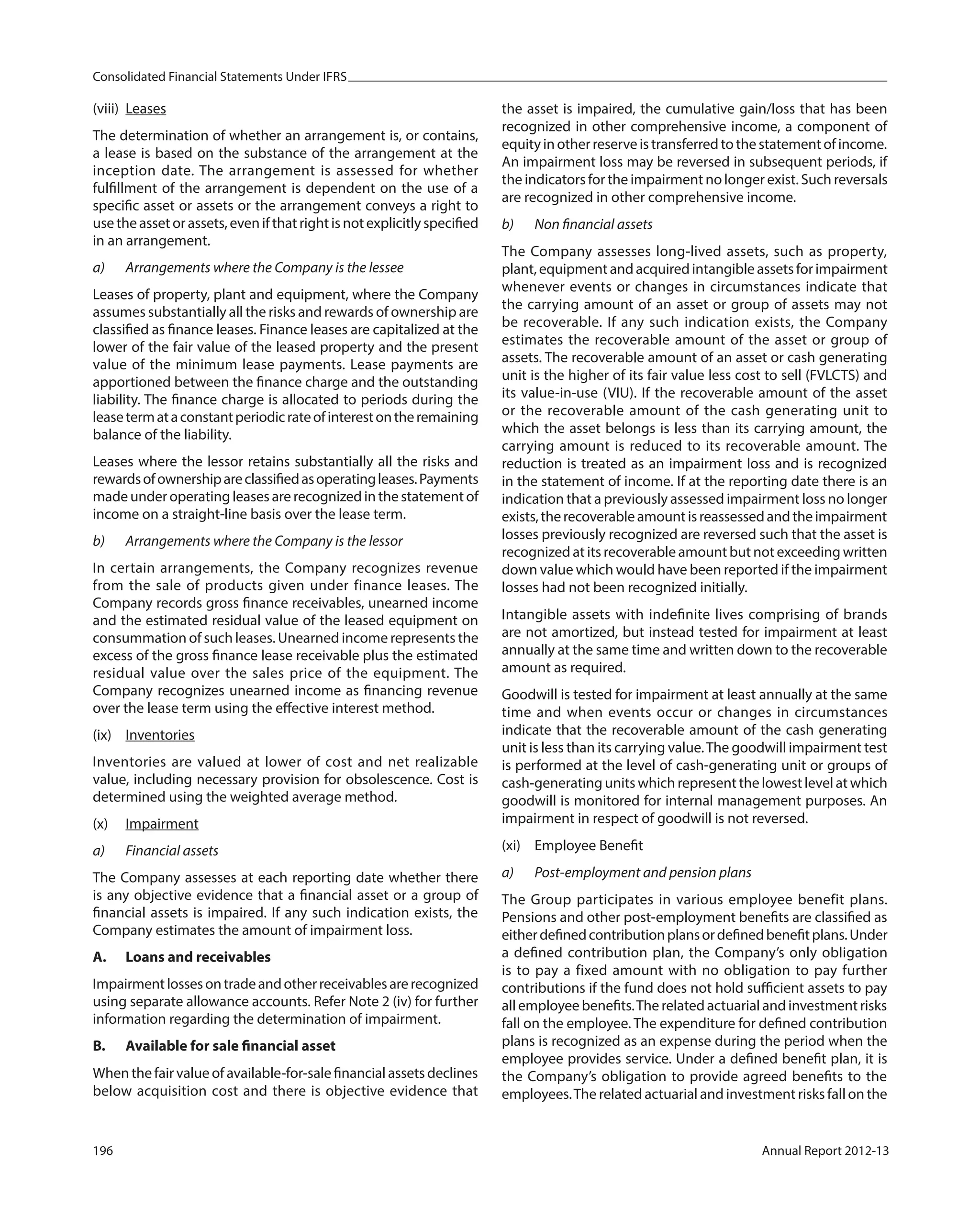 Consolidated Financial Statements Under IFRS
196 Annual Report 2012-13
(viii) Leases
The determination of whether an arrangement is, or contains,
a lease is based on the substance of the arrangement at the
inception date. The arrangement is assessed for whether
fulfillment of the arrangement is dependent on the use of a
specific asset or assets or the arrangement conveys a right to
use the asset or assets, even if that right is not explicitly specified
in an arrangement.
a) Arrangements where the Company is the lessee
Leases of property, plant and equipment, where the Company
assumes substantially all the risks and rewards of ownership are
classified as finance leases. Finance leases are capitalized at the
lower of the fair value of the leased property and the present
value of the minimum lease payments. Lease payments are
apportioned between the finance charge and the outstanding
liability. The finance charge is allocated to periods during the
leasetermataconstantperiodicrateofinterestontheremaining
balance of the liability.
Leases where the lessor retains substantially all the risks and
rewardsofownershipareclassifiedasoperatingleases.Payments
made under operating leases are recognized in the statement of
income on a straight-line basis over the lease term.
b) Arrangements where the Company is the lessor
In certain arrangements, the Company recognizes revenue
from the sale of products given under finance leases. The
Company records gross finance receivables, unearned income
and the estimated residual value of the leased equipment on
consummation of such leases. Unearned income represents the
excess of the gross finance lease receivable plus the estimated
residual value over the sales price of the equipment. The
Company recognizes unearned income as financing revenue
over the lease term using the effective interest method.
(ix) Inventories
Inventories are valued at lower of cost and net realizable
value, including necessary provision for obsolescence. Cost is
determined using the weighted average method.
(x) Impairment
a) Financial assets
The Company assesses at each reporting date whether there
is any objective evidence that a financial asset or a group of
financial assets is impaired. If any such indication exists, the
Company estimates the amount of impairment loss.
A. Loans and receivables
Impairmentlossesontradeandotherreceivablesarerecognized
using separate allowance accounts. Refer Note 2 (iv) for further
information regarding the determination of impairment.
B. Available for sale financial asset
When the fair value of available-for-sale financial assets declines
below acquisition cost and there is objective evidence that
the asset is impaired, the cumulative gain/loss that has been
recognized in other comprehensive income, a component of
equityinotherreserveistransferredtothestatementofincome.
An impairment loss may be reversed in subsequent periods, if
the indicators for the impairment no longer exist. Such reversals
are recognized in other comprehensive income.
b) Non financial assets
The Company assesses long-lived assets, such as property,
plant, equipment and acquired intangible assets for impairment
whenever events or changes in circumstances indicate that
the carrying amount of an asset or group of assets may not
be recoverable. If any such indication exists, the Company
estimates the recoverable amount of the asset or group of
assets. The recoverable amount of an asset or cash generating
unit is the higher of its fair value less cost to sell (FVLCTS) and
its value-in-use (VIU). If the recoverable amount of the asset
or the recoverable amount of the cash generating unit to
which the asset belongs is less than its carrying amount, the
carrying amount is reduced to its recoverable amount. The
reduction is treated as an impairment loss and is recognized
in the statement of income. If at the reporting date there is an
indication that a previously assessed impairment loss no longer
exists,therecoverableamountisreassessedandtheimpairment
losses previously recognized are reversed such that the asset is
recognized at its recoverable amount but not exceeding written
down value which would have been reported if the impairment
losses had not been recognized initially.
Intangible assets with indefinite lives comprising of brands
are not amortized, but instead tested for impairment at least
annually at the same time and written down to the recoverable
amount as required.
Goodwill is tested for impairment at least annually at the same
time and when events occur or changes in circumstances
indicate that the recoverable amount of the cash generating
unit is less than its carrying value.The goodwill impairment test
is performed at the level of cash-generating unit or groups of
cash-generating units which represent the lowest level at which
goodwill is monitored for internal management purposes. An
impairment in respect of goodwill is not reversed.
(xi) Employee Benefit
a) Post-employment and pension plans
The Group participates in various employee benefit plans.
Pensions and other post-employment benefits are classified as
eitherdefinedcontributionplansordefinedbenefitplans.Under
a defined contribution plan, the Company’s only obligation
is to pay a fixed amount with no obligation to pay further
contributions if the fund does not hold sufficient assets to pay
all employee benefits.The related actuarial and investment risks
fall on the employee. The expenditure for defined contribution
plans is recognized as an expense during the period when the
employee provides service. Under a defined benefit plan, it is
the Company’s obligation to provide agreed benefits to the
employees.The related actuarial and investment risks fall on the
 
