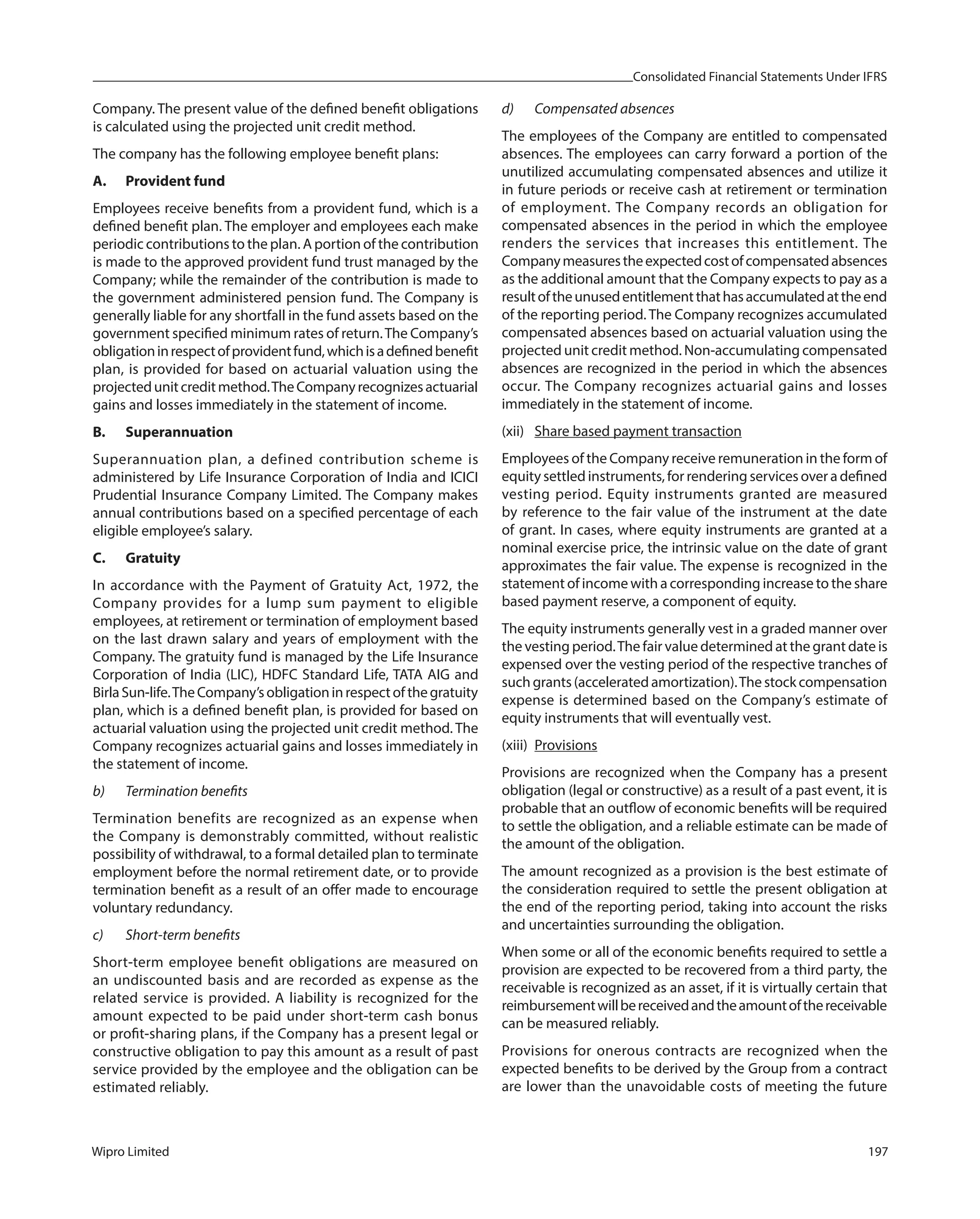 Consolidated Financial Statements Under IFRS
Wipro Limited 197
Company. The present value of the defined benefit obligations
is calculated using the projected unit credit method.
The company has the following employee benefit plans:
A. Provident fund
Employees receive benefits from a provident fund, which is a
defined benefit plan. The employer and employees each make
periodic contributions to the plan. A portion of the contribution
is made to the approved provident fund trust managed by the
Company; while the remainder of the contribution is made to
the government administered pension fund. The Company is
generally liable for any shortfall in the fund assets based on the
government specified minimum rates of return.The Company’s
obligationinrespectofprovidentfund,whichisadefinedbenefit
plan, is provided for based on actuarial valuation using the
projectedunitcreditmethod.TheCompanyrecognizesactuarial
gains and losses immediately in the statement of income.
B. Superannuation
Superannuation plan, a defined contribution scheme is
administered by Life Insurance Corporation of India and ICICI
Prudential Insurance Company Limited. The Company makes
annual contributions based on a specified percentage of each
eligible employee’s salary.
C. Gratuity
In accordance with the Payment of Gratuity Act, 1972, the
Company provides for a lump sum payment to eligible
employees, at retirement or termination of employment based
on the last drawn salary and years of employment with the
Company. The gratuity fund is managed by the Life Insurance
Corporation of India (LIC), HDFC Standard Life, TATA AIG and
BirlaSun-life.TheCompany’sobligationinrespectofthegratuity
plan, which is a defined benefit plan, is provided for based on
actuarial valuation using the projected unit credit method. The
Company recognizes actuarial gains and losses immediately in
the statement of income.
b) Termination benefits
Termination benefits are recognized as an expense when
the Company is demonstrably committed, without realistic
possibility of withdrawal, to a formal detailed plan to terminate
employment before the normal retirement date, or to provide
termination benefit as a result of an offer made to encourage
voluntary redundancy.
c) Short-term benefits
Short-term employee benefit obligations are measured on
an undiscounted basis and are recorded as expense as the
related service is provided. A liability is recognized for the
amount expected to be paid under short-term cash bonus
or profit-sharing plans, if the Company has a present legal or
constructive obligation to pay this amount as a result of past
service provided by the employee and the obligation can be
estimated reliably.
d) Compensated absences
The employees of the Company are entitled to compensated
absences. The employees can carry forward a portion of the
unutilized accumulating compensated absences and utilize it
in future periods or receive cash at retirement or termination
of employment. The Company records an obligation for
compensated absences in the period in which the employee
renders the services that increases this entitlement. The
Companymeasurestheexpectedcostofcompensatedabsences
as the additional amount that the Company expects to pay as a
resultoftheunusedentitlementthathasaccumulatedattheend
of the reporting period. The Company recognizes accumulated
compensated absences based on actuarial valuation using the
projected unit credit method. Non-accumulating compensated
absences are recognized in the period in which the absences
occur. The Company recognizes actuarial gains and losses
immediately in the statement of income.
(xii) Share based payment transaction
Employees of the Company receive remuneration in the form of
equity settled instruments, for rendering services over a defined
vesting period. Equity instruments granted are measured
by reference to the fair value of the instrument at the date
of grant. In cases, where equity instruments are granted at a
nominal exercise price, the intrinsic value on the date of grant
approximates the fair value. The expense is recognized in the
statement of income with a corresponding increase to the share
based payment reserve, a component of equity.
The equity instruments generally vest in a graded manner over
the vesting period.The fair value determined at the grant date is
expensed over the vesting period of the respective tranches of
such grants (accelerated amortization).The stock compensation
expense is determined based on the Company’s estimate of
equity instruments that will eventually vest.
(xiii) Provisions
Provisions are recognized when the Company has a present
obligation (legal or constructive) as a result of a past event, it is
probable that an outflow of economic benefits will be required
to settle the obligation, and a reliable estimate can be made of
the amount of the obligation.
The amount recognized as a provision is the best estimate of
the consideration required to settle the present obligation at
the end of the reporting period, taking into account the risks
and uncertainties surrounding the obligation.
When some or all of the economic benefits required to settle a
provision are expected to be recovered from a third party, the
receivable is recognized as an asset, if it is virtually certain that
reimbursementwillbereceivedandtheamountofthereceivable
can be measured reliably.
Provisions for onerous contracts are recognized when the
expected benefits to be derived by the Group from a contract
are lower than the unavoidable costs of meeting the future
 