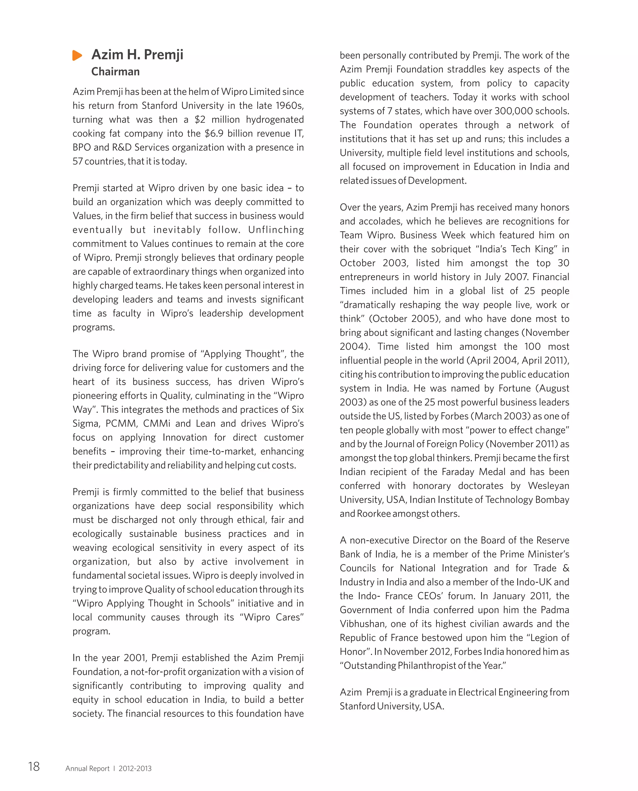 been personally contributed by Premji. The work of the
Azim Premji Foundation straddles key aspects of the
public education system, from policy to capacity
development of teachers. Today it works with school
systems of 7 states, which have over 300,000 schools.
The Foundation operates through a network of
institutions that it has set up and runs; this includes a
University, multiple field level institutions and schools,
all focused on improvement in Education in India and
relatedissuesofDevelopment.
Over the years, Azim Premji has received many honors
and accolades, which he believes are recognitions for
Team Wipro. Business Week which featured him on
their cover with the sobriquet “India’s Tech King” in
October 2003, listed him amongst the top 30
entrepreneurs in world history in July 2007. Financial
Times included him in a global list of 25 people
“dramatically reshaping the way people live, work or
think” (October 2005), and who have done most to
bring about significant and lasting changes (November
2004). Time listed him amongst the 100 most
influential people in the world (April 2004, April 2011),
citinghiscontributiontoimprovingthepubliceducation
system in India. He was named by Fortune (August
2003) as one of the 25 most powerful business leaders
outside the US, listed by Forbes (March 2003) as one of
ten people globally with most “power to effect change”
and by the Journal of Foreign Policy (November 2011) as
amongst the top global thinkers. Premji became the first
Indian recipient of the Faraday Medal and has been
conferred with honorary doctorates by Wesleyan
University, USA, Indian Institute of Technology Bombay
andRoorkeeamongstothers.
A non-executive Director on the Board of the Reserve
Bank of India, he is a member of the Prime Minister’s
Councils for National Integration and for Trade &
Industry in India and also a member of the Indo-UK and
the Indo- France CEOs’ forum. In January 2011, the
Government of India conferred upon him the Padma
Vibhushan, one of its highest civilian awards and the
Republic of France bestowed upon him the “Legion of
Honor”.InNovember2012,ForbesIndiahonoredhimas
“OutstandingPhilanthropistoftheYear.”
Azim Premji is a graduate in Electrical Engineering from
StanfordUniversity,USA.
AzimPremjihasbeenatthehelmofWiproLimitedsince
his return from Stanford University in the late 1960s,
turning what was then a $2 million hydrogenated
cooking fat company into the $6.9 billion revenue IT,
BPO and R&D Services organization with a presence in
57countries,thatitistoday.
Premji started at Wipro driven by one basic idea – to
build an organization which was deeply committed to
Values, in the firm belief that success in business would
eventually but inevitably follow. Unflinching
commitment to Values continues to remain at the core
of Wipro. Premji strongly believes that ordinary people
are capable of extraordinary things when organized into
highly charged teams. He takes keen personal interest in
developing leaders and teams and invests significant
time as faculty in Wipro’s leadership development
programs.
The Wipro brand promise of “Applying Thought”, the
driving force for delivering value for customers and the
heart of its business success, has driven Wipro’s
pioneering efforts in Quality, culminating in the “Wipro
Way”. This integrates the methods and practices of Six
Sigma, PCMM, CMMi and Lean and drives Wipro’s
focus on applying Innovation for direct customer
benefits – improving their time-to-market, enhancing
theirpredictabilityandreliabilityandhelpingcutcosts.
Premji is firmly committed to the belief that business
organizations have deep social responsibility which
must be discharged not only through ethical, fair and
ecologically sustainable business practices and in
weaving ecological sensitivity in every aspect of its
organization, but also by active involvement in
fundamental societal issues. Wipro is deeply involved in
tryingtoimproveQualityofschooleducationthroughits
“Wipro Applying Thought in Schools” initiative and in
local community causes through its “Wipro Cares”
program.
In the year 2001, Premji established the Azim Premji
Foundation, a not-for-profit organization with a vision of
significantly contributing to improving quality and
equity in school education in India, to build a better
society. The financial resources to this foundation have
Azim H. Premji
Chairman
18 Annual Report I 2012-2013
 